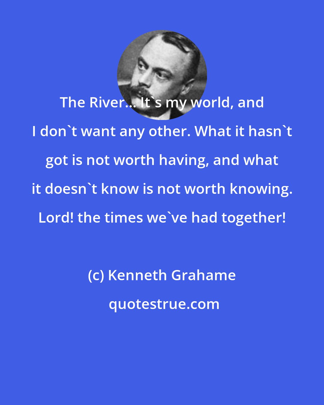 Kenneth Grahame: The River... It's my world, and I don't want any other. What it hasn't got is not worth having, and what it doesn't know is not worth knowing. Lord! the times we've had together!