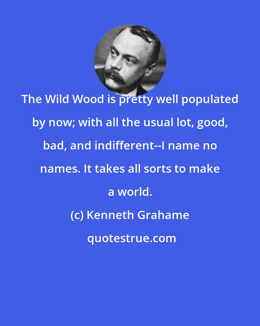 Kenneth Grahame: The Wild Wood is pretty well populated by now; with all the usual lot, good, bad, and indifferent--I name no names. It takes all sorts to make a world.