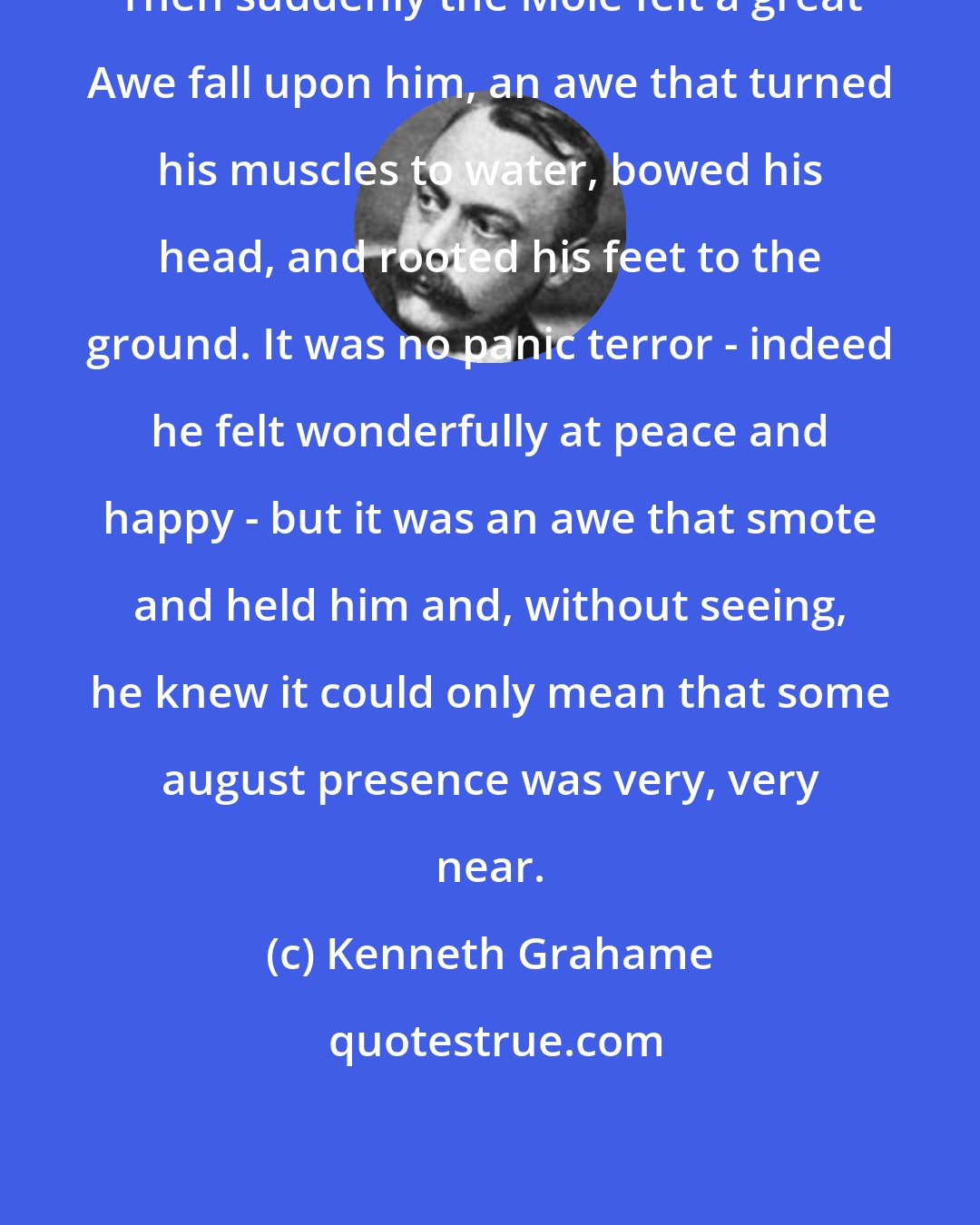 Kenneth Grahame: Then suddenly the Mole felt a great Awe fall upon him, an awe that turned his muscles to water, bowed his head, and rooted his feet to the ground. It was no panic terror - indeed he felt wonderfully at peace and happy - but it was an awe that smote and held him and, without seeing, he knew it could only mean that some august presence was very, very near.