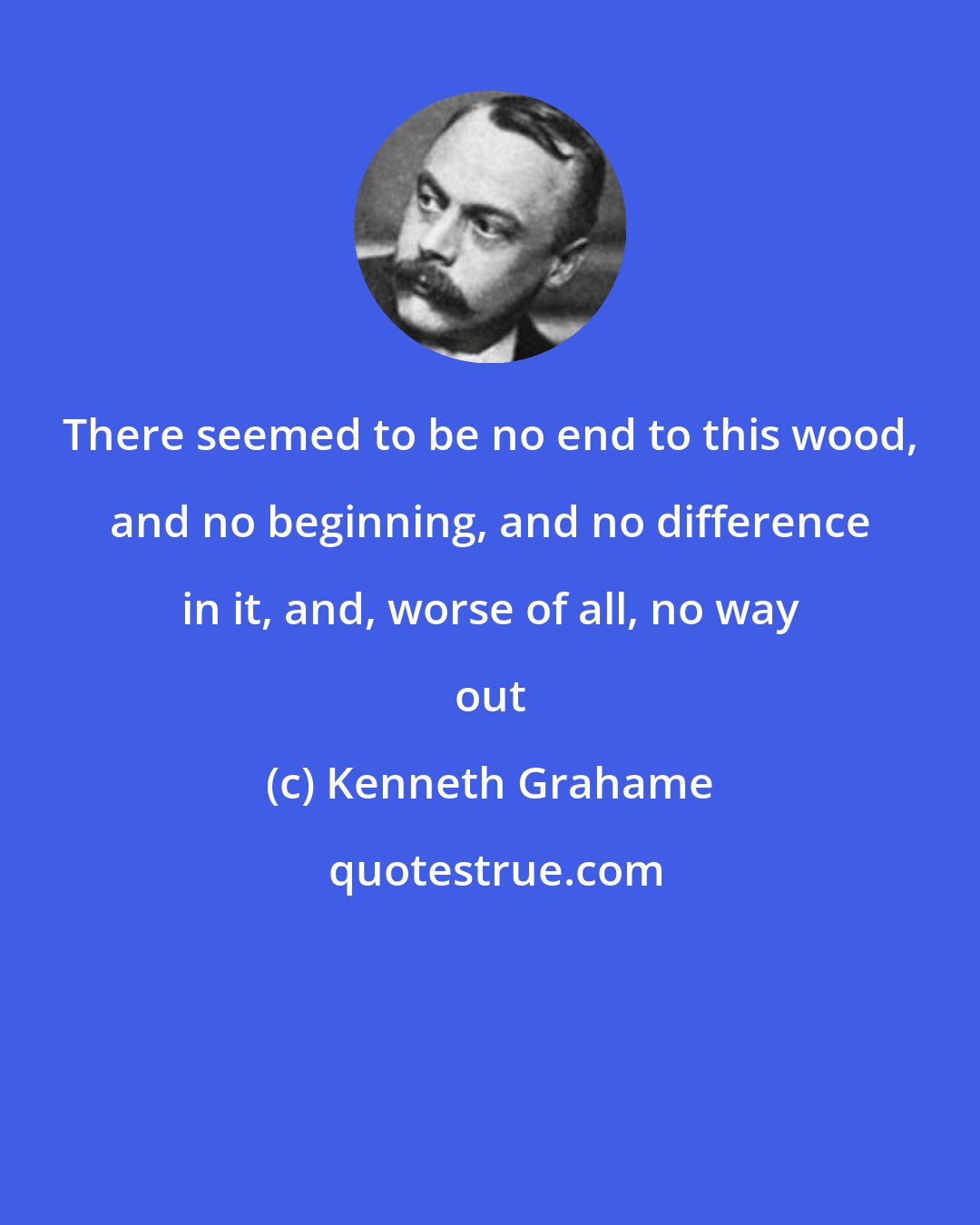 Kenneth Grahame: There seemed to be no end to this wood, and no beginning, and no difference in it, and, worse of all, no way out