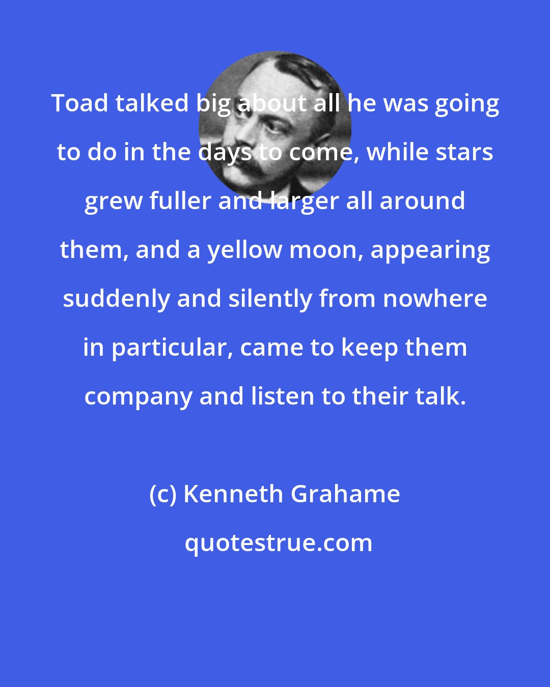 Kenneth Grahame: Toad talked big about all he was going to do in the days to come, while stars grew fuller and larger all around them, and a yellow moon, appearing suddenly and silently from nowhere in particular, came to keep them company and listen to their talk.