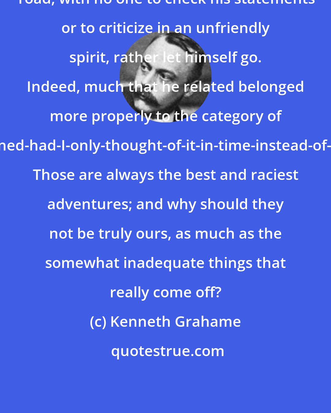 Kenneth Grahame: Toad, with no one to check his statements or to criticize in an unfriendly spirit, rather let himself go. Indeed, much that he related belonged more properly to the category of what-might-have-happened-had-I-only-thought-of-it-in-time-instead-of-ten-minutes-afterwards. Those are always the best and raciest adventures; and why should they not be truly ours, as much as the somewhat inadequate things that really come off?