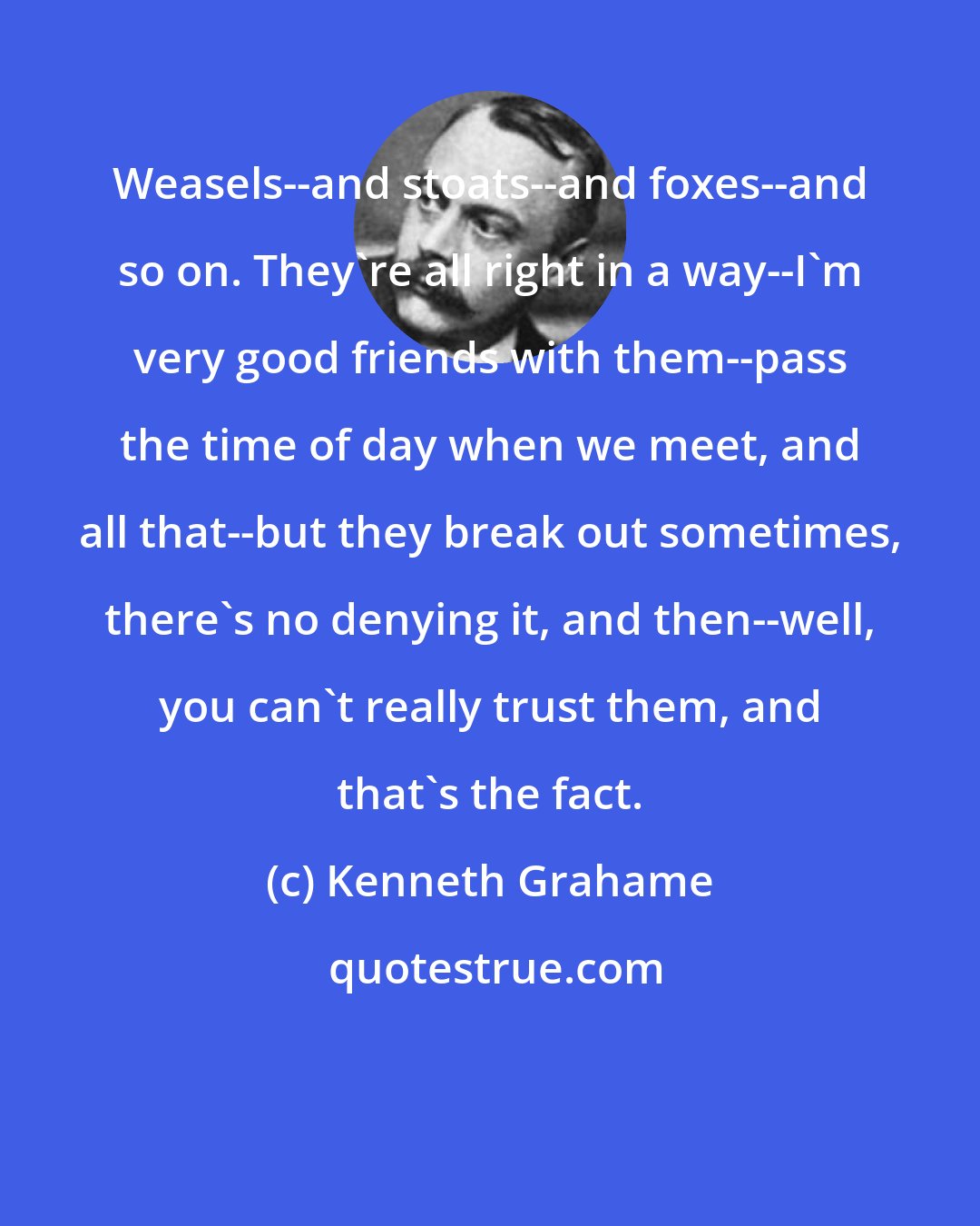 Kenneth Grahame: Weasels--and stoats--and foxes--and so on. They're all right in a way--I'm very good friends with them--pass the time of day when we meet, and all that--but they break out sometimes, there's no denying it, and then--well, you can't really trust them, and that's the fact.