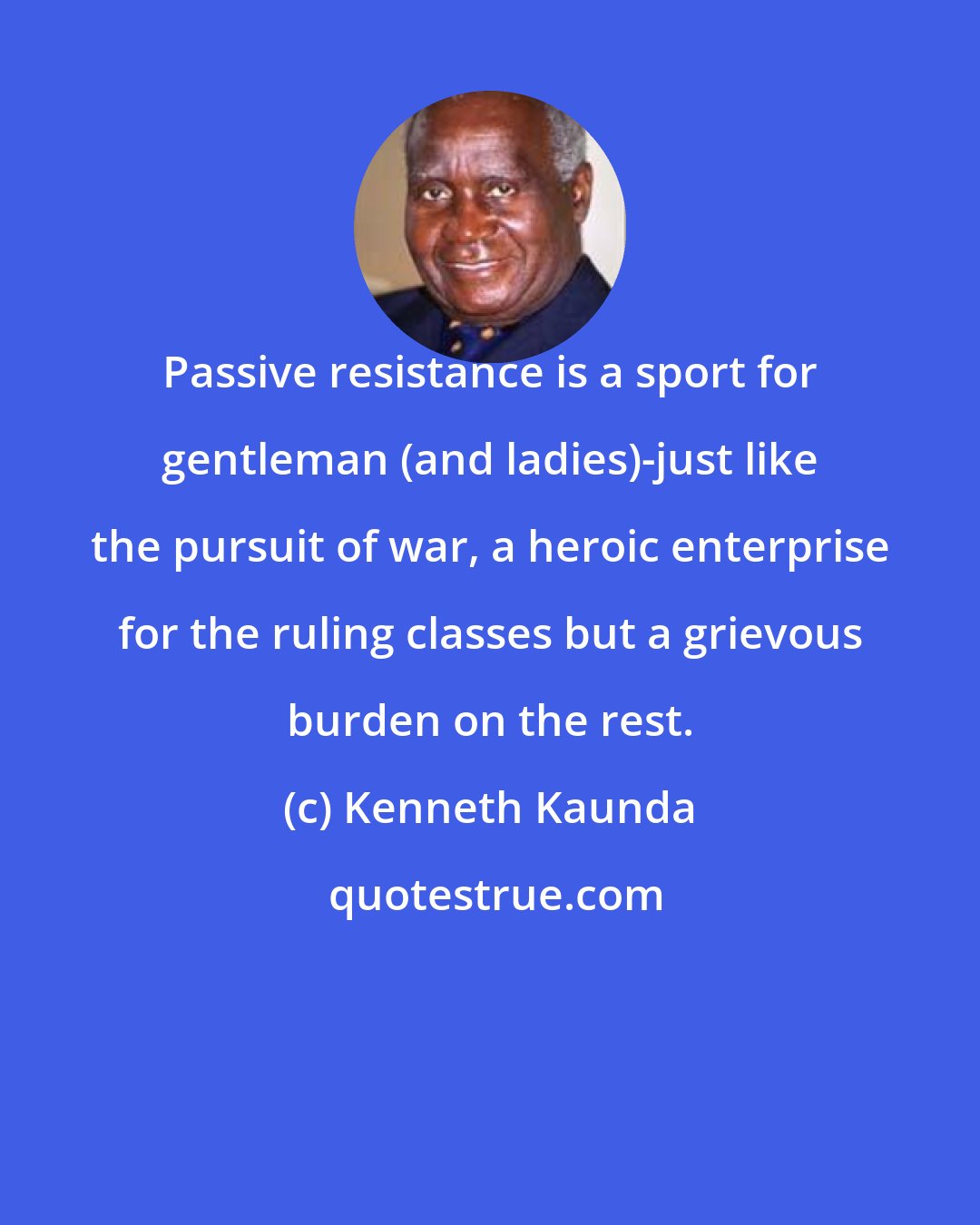 Kenneth Kaunda: Passive resistance is a sport for gentleman (and ladies)-just like the pursuit of war, a heroic enterprise for the ruling classes but a grievous burden on the rest.