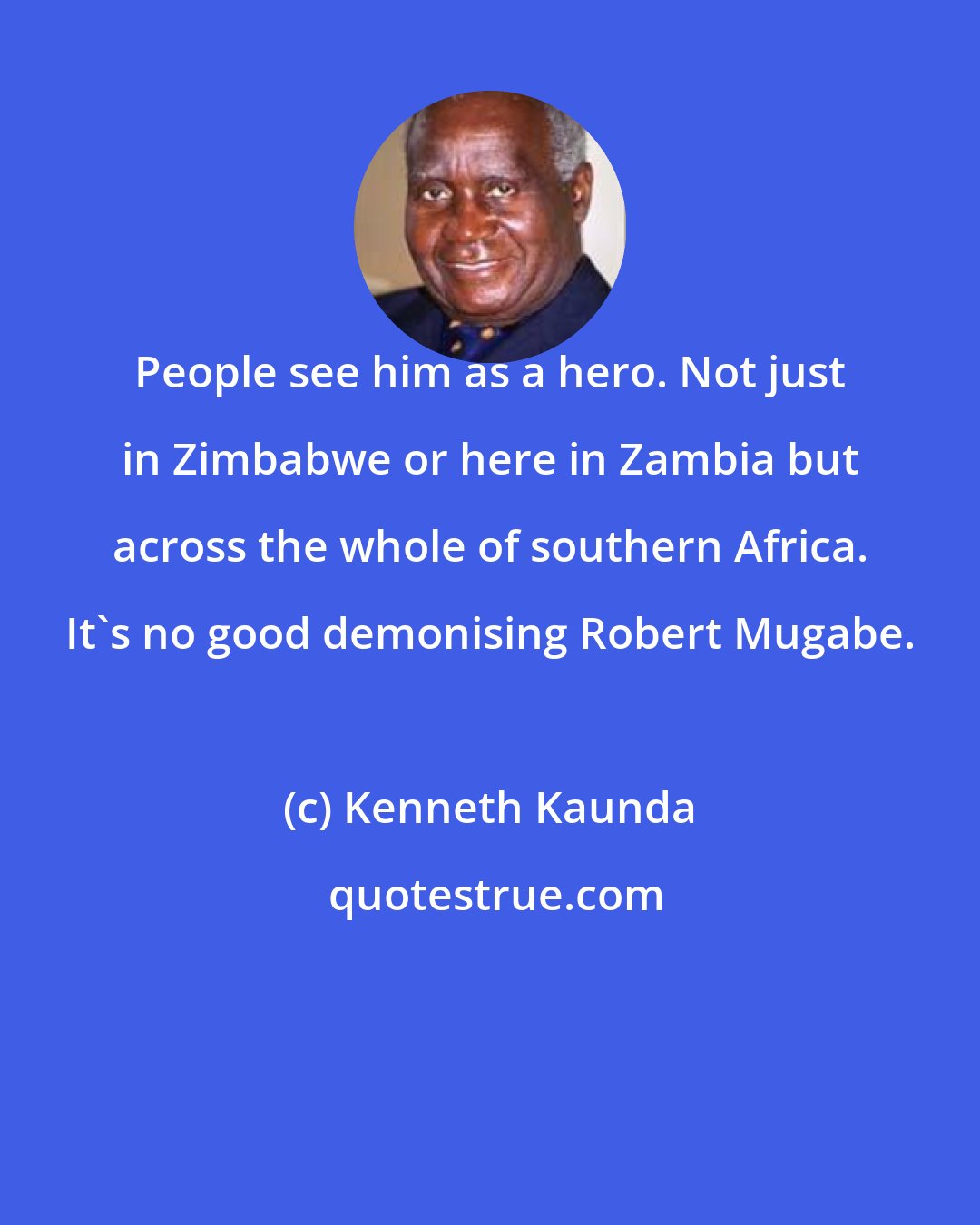 Kenneth Kaunda: People see him as a hero. Not just in Zimbabwe or here in Zambia but across the whole of southern Africa. It's no good demonising Robert Mugabe.