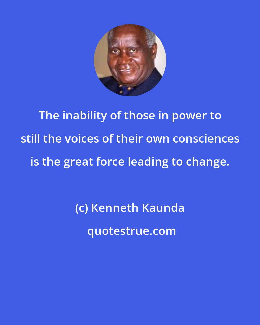 Kenneth Kaunda: The inability of those in power to still the voices of their own consciences is the great force leading to change.