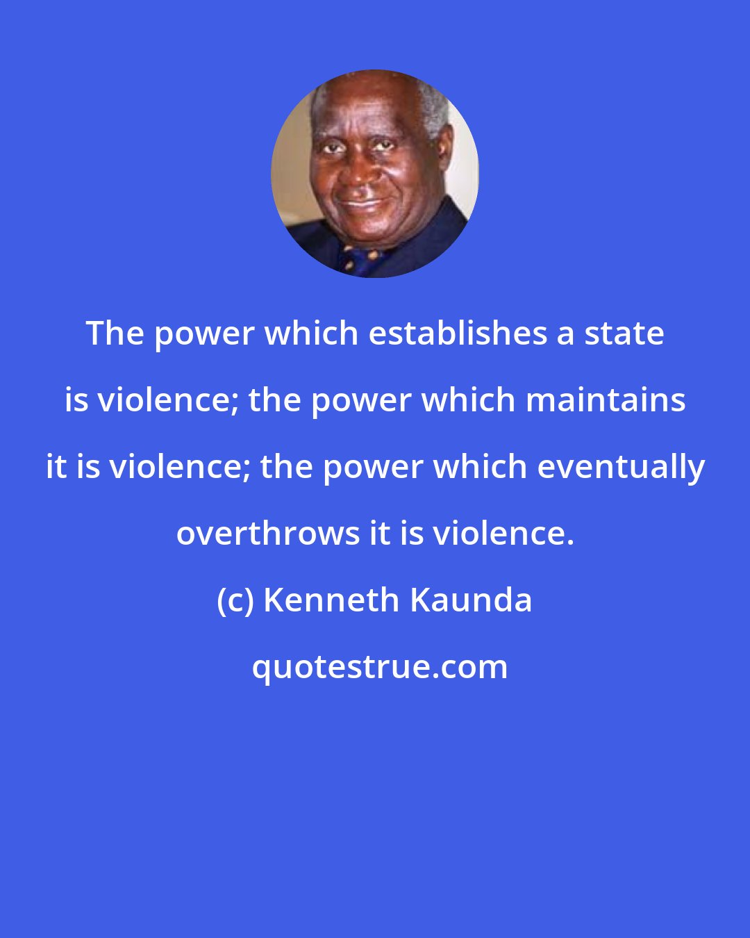 Kenneth Kaunda: The power which establishes a state is violence; the power which maintains it is violence; the power which eventually overthrows it is violence.