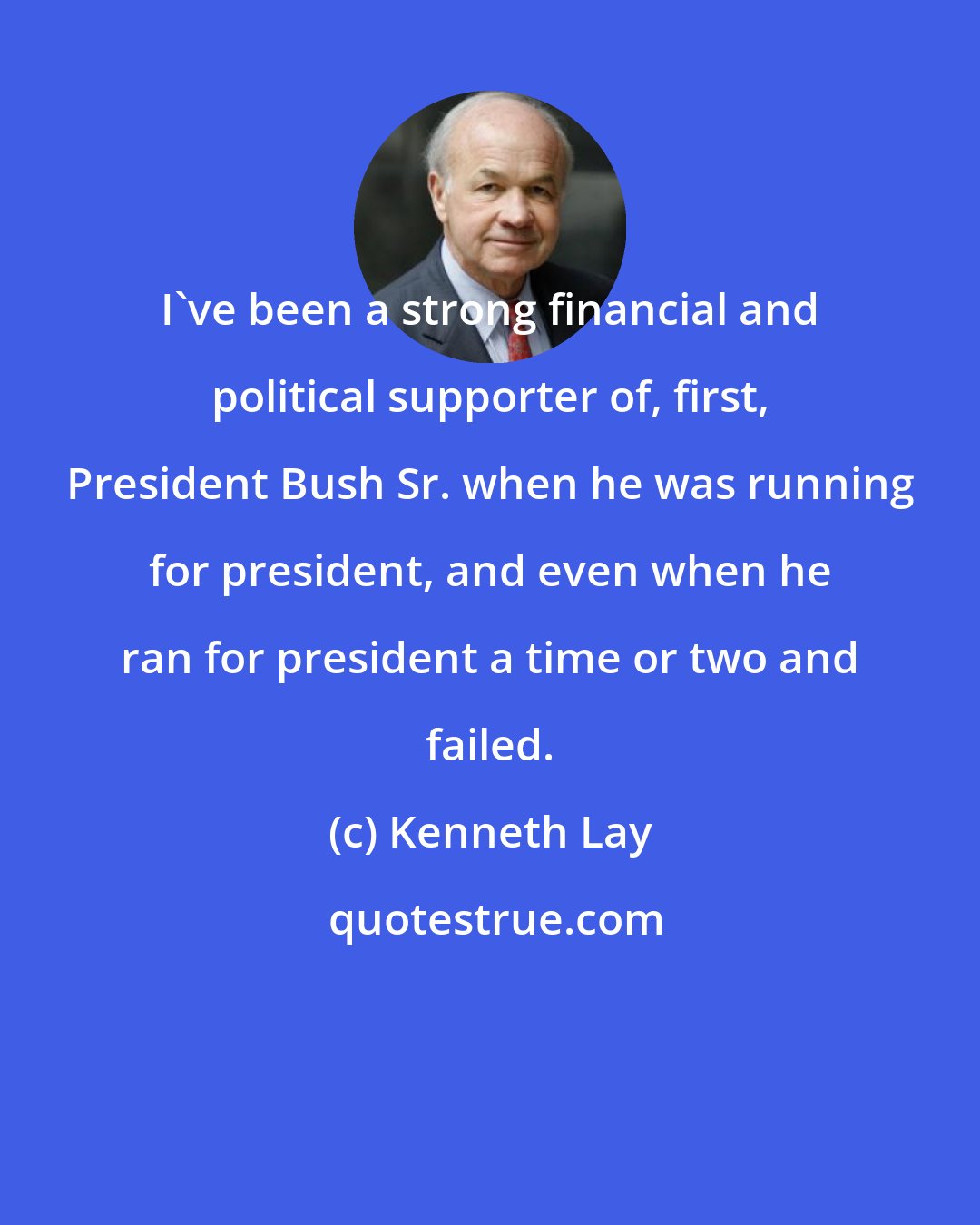 Kenneth Lay: I've been a strong financial and political supporter of, first, President Bush Sr. when he was running for president, and even when he ran for president a time or two and failed.