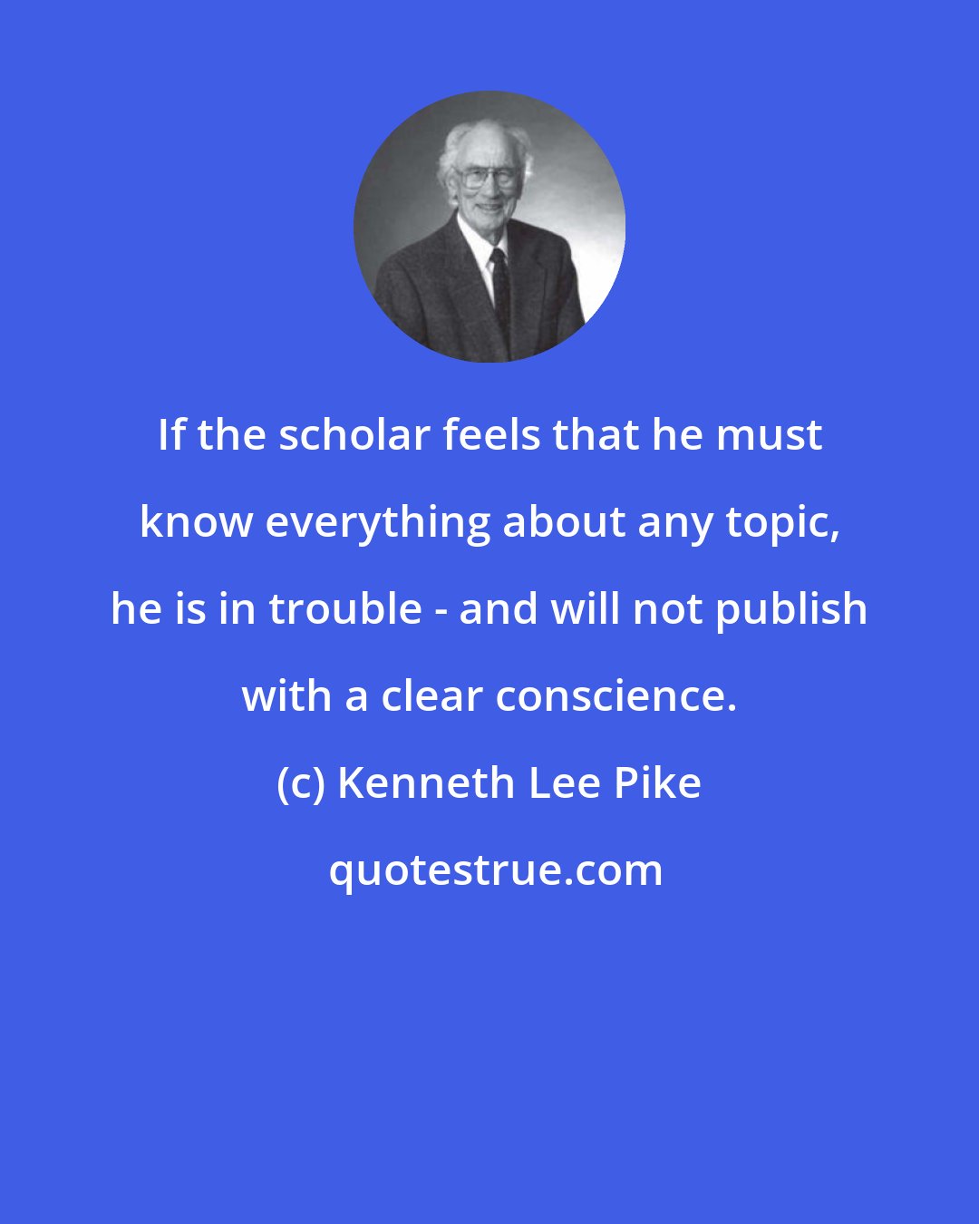 Kenneth Lee Pike: If the scholar feels that he must know everything about any topic, he is in trouble - and will not publish with a clear conscience.