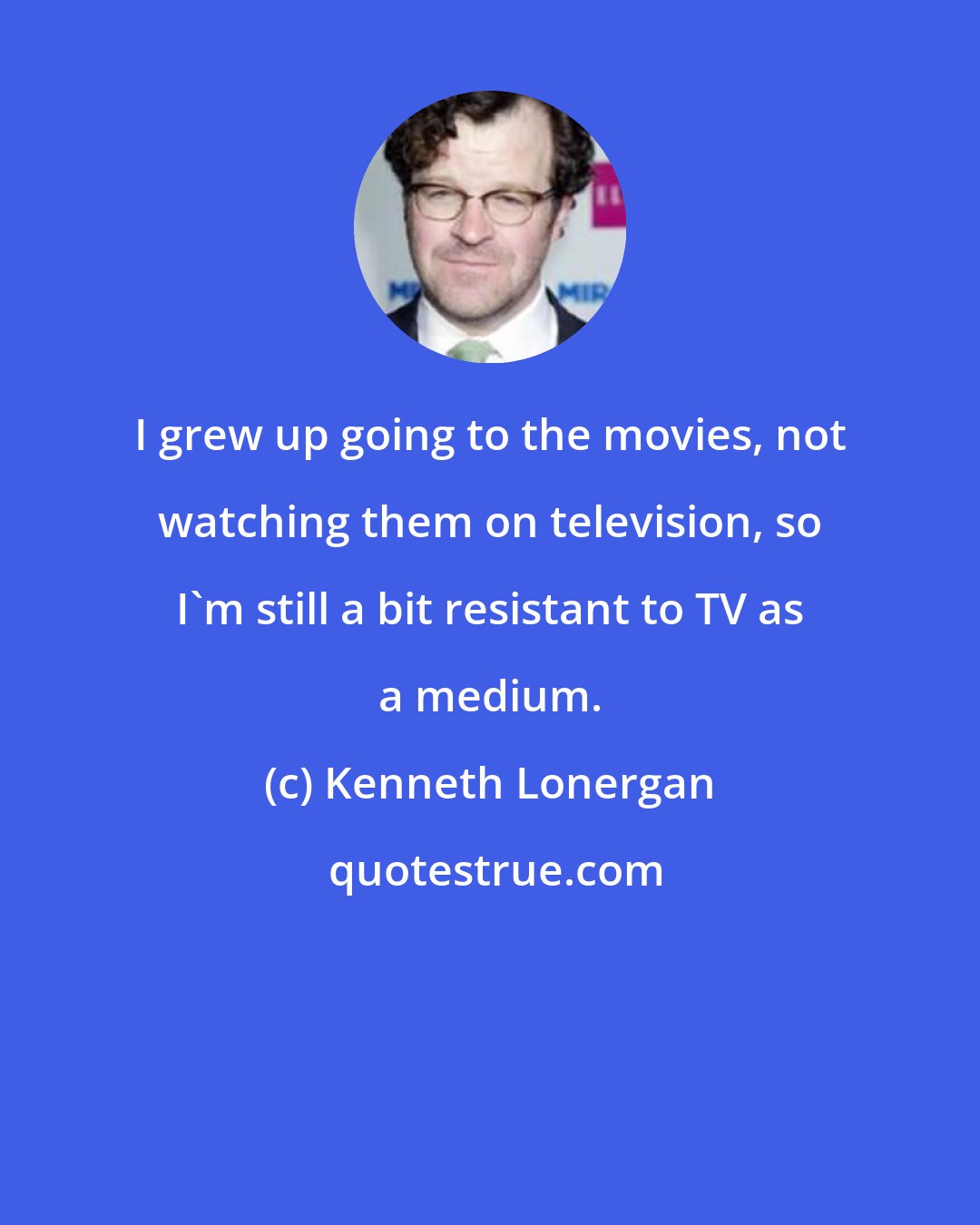 Kenneth Lonergan: I grew up going to the movies, not watching them on television, so I'm still a bit resistant to TV as a medium.