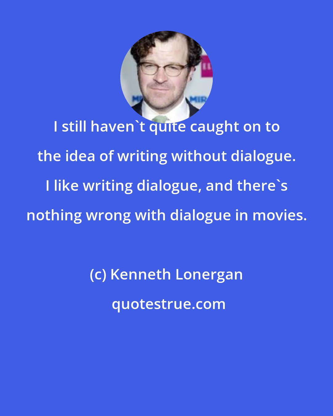 Kenneth Lonergan: I still haven't quite caught on to the idea of writing without dialogue. I like writing dialogue, and there's nothing wrong with dialogue in movies.