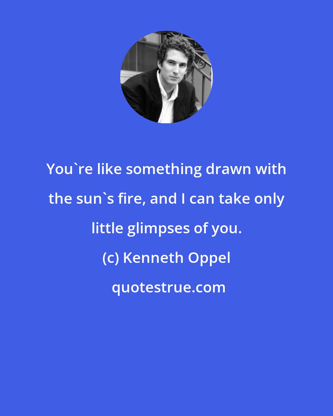 Kenneth Oppel: You're like something drawn with the sun's fire, and I can take only little glimpses of you.