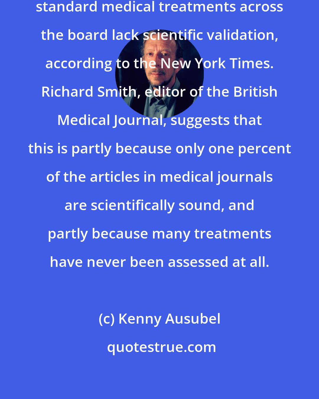 Kenny Ausubel: Amazingly, 85 percent of prescribed standard medical treatments across the board lack scientific validation, according to the New York Times. Richard Smith, editor of the British Medical Journal, suggests that this is partly because only one percent of the articles in medical journals are scientifically sound, and partly because many treatments have never been assessed at all.