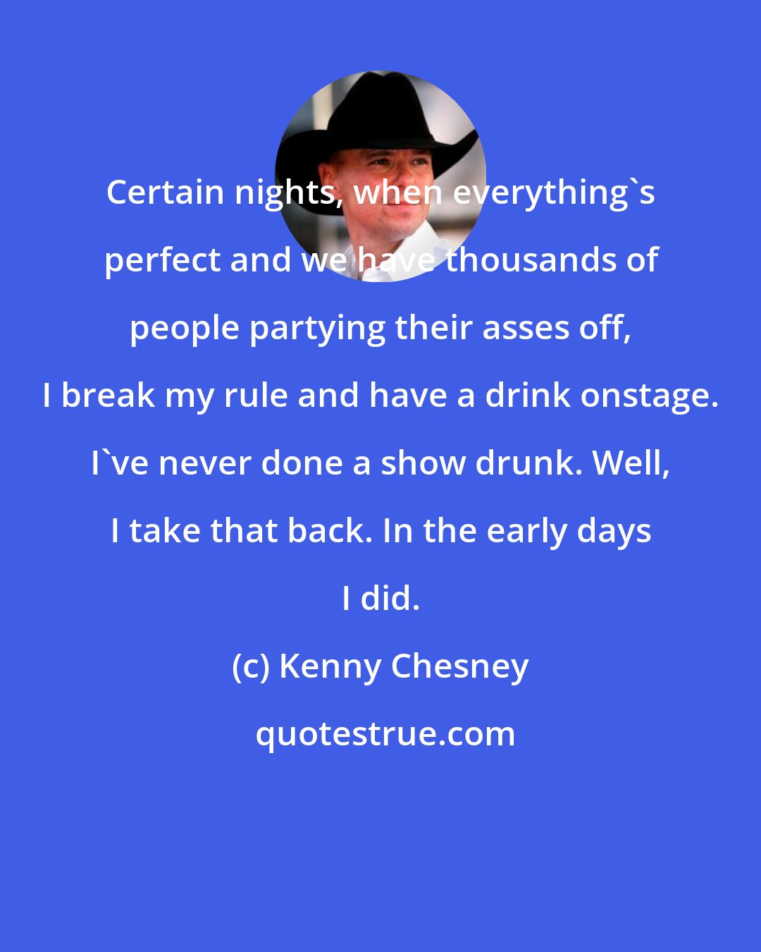 Kenny Chesney: Certain nights, when everything's perfect and we have thousands of people partying their asses off, I break my rule and have a drink onstage. I've never done a show drunk. Well, I take that back. In the early days I did.