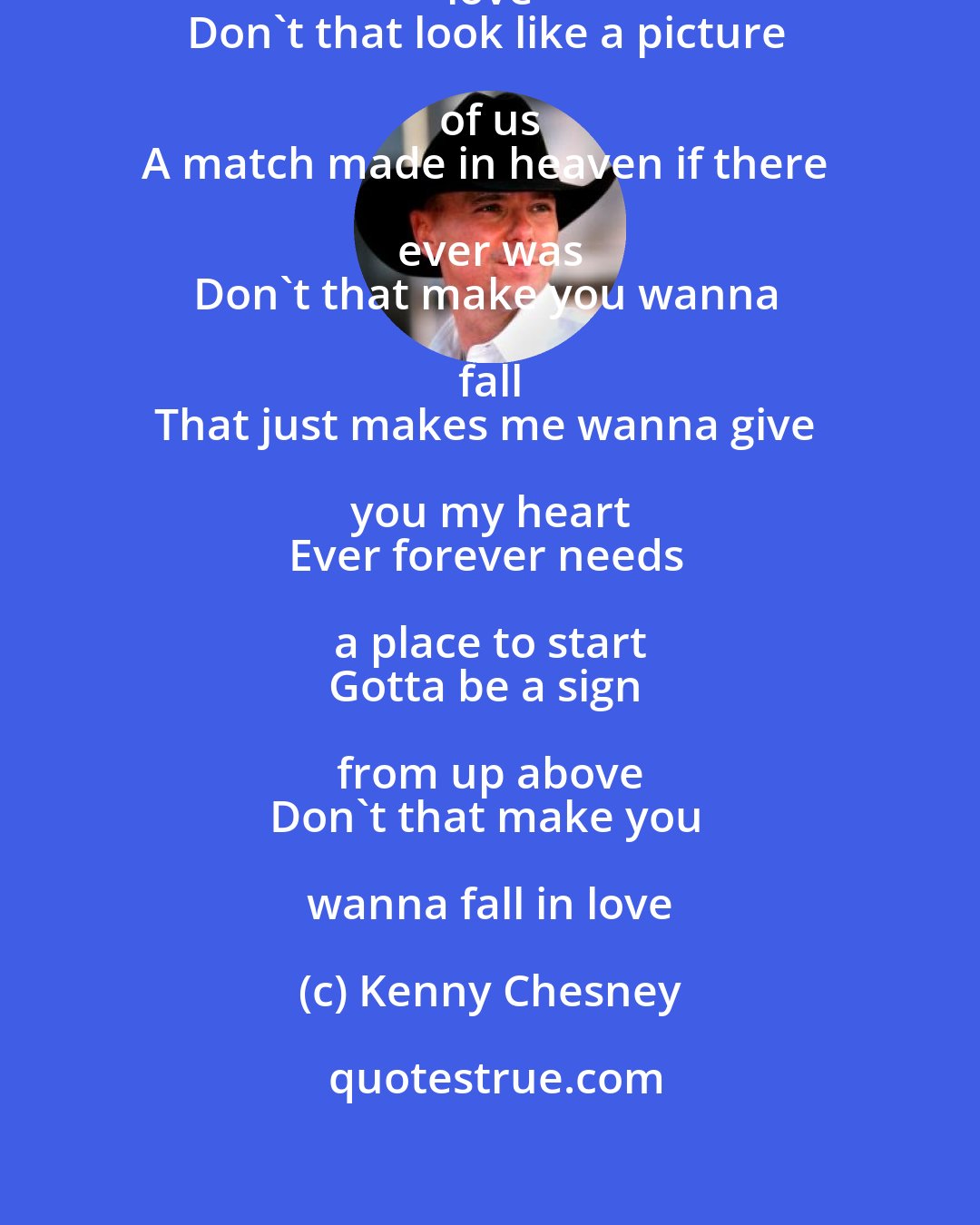 Kenny Chesney: Don't that make you wanna fall in love 
Don't that look like a picture of us 
A match made in heaven if there ever was 
Don't that make you wanna fall 
That just makes me wanna give you my heart 
Ever forever needs a place to start 
Gotta be a sign from up above 
Don't that make you wanna fall in love