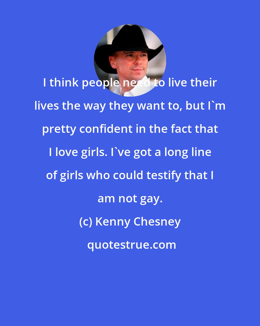 Kenny Chesney: I think people need to live their lives the way they want to, but I'm pretty confident in the fact that I love girls. I've got a long line of girls who could testify that I am not gay.