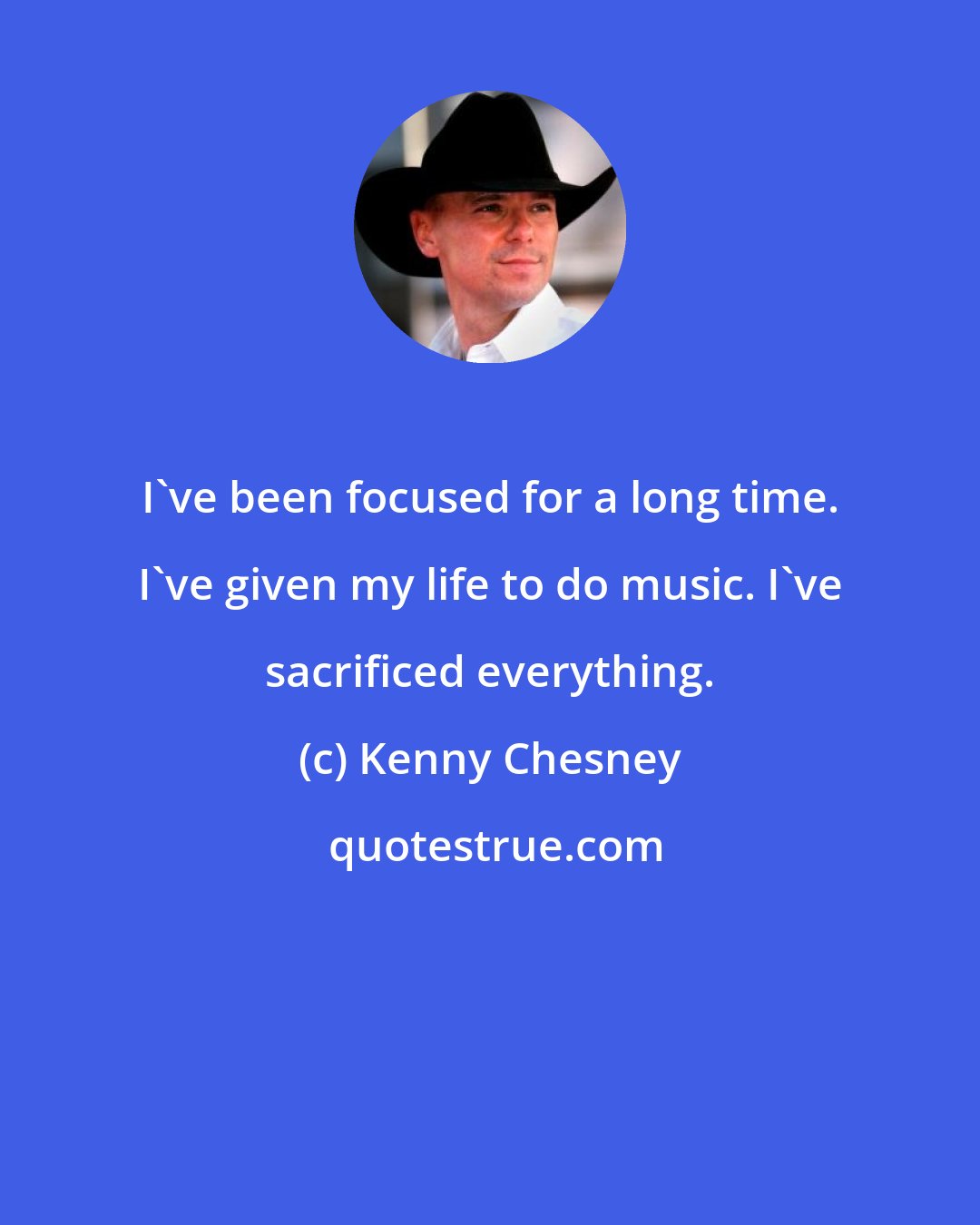 Kenny Chesney: I've been focused for a long time. I've given my life to do music. I've sacrificed everything.