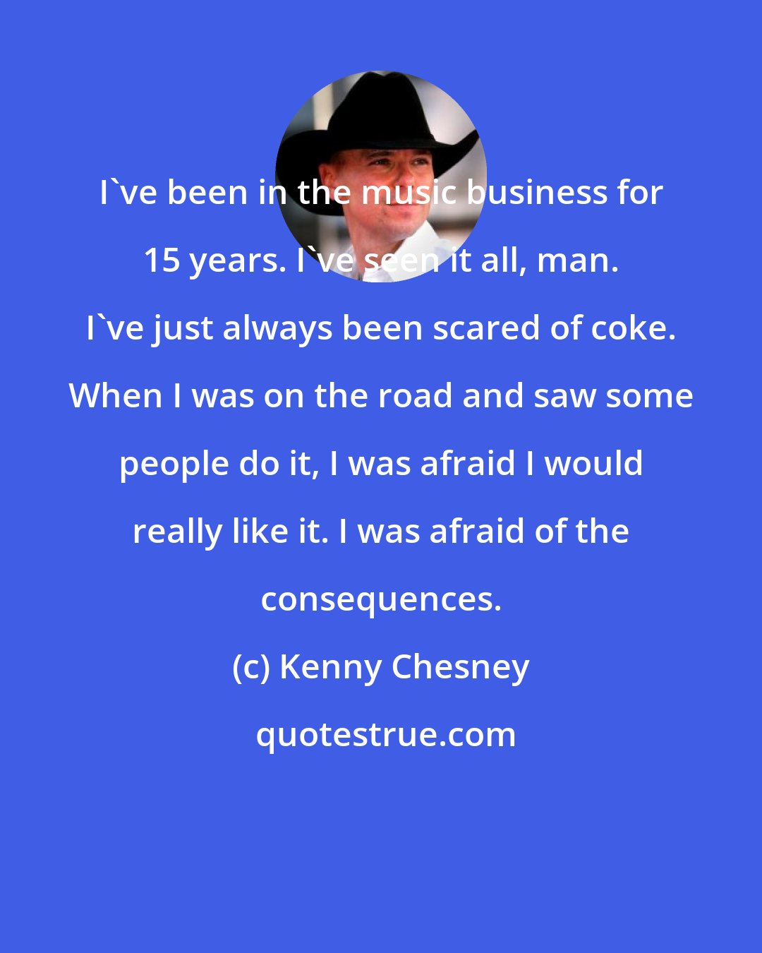 Kenny Chesney: I've been in the music business for 15 years. I've seen it all, man. I've just always been scared of coke. When I was on the road and saw some people do it, I was afraid I would really like it. I was afraid of the consequences.