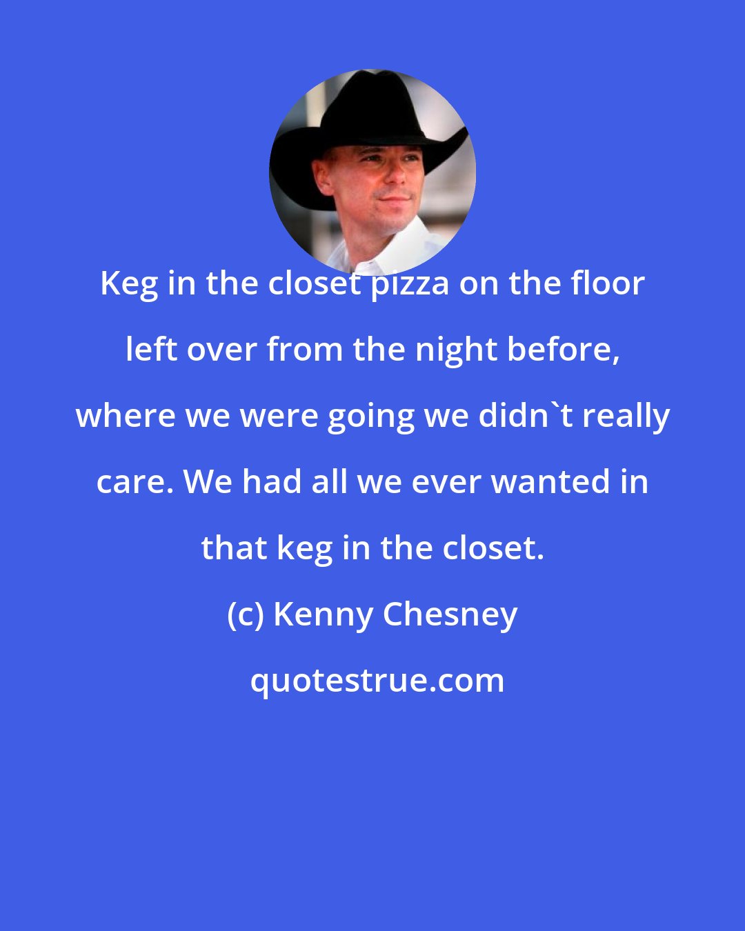 Kenny Chesney: Keg in the closet pizza on the floor left over from the night before, where we were going we didn't really care. We had all we ever wanted in that keg in the closet.