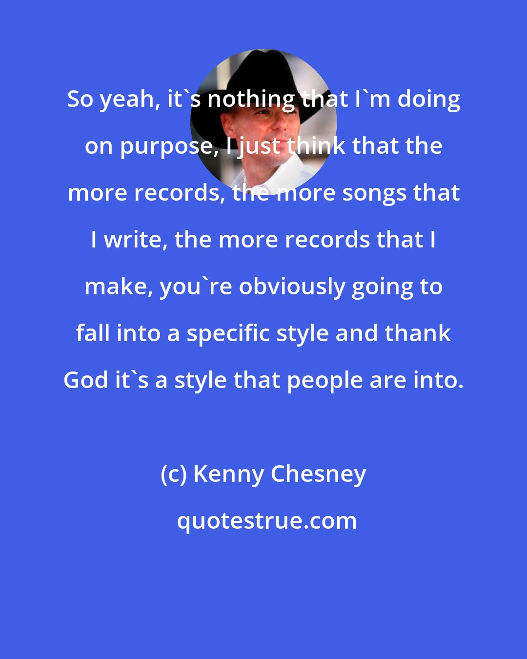 Kenny Chesney: So yeah, it's nothing that I'm doing on purpose, I just think that the more records, the more songs that I write, the more records that I make, you're obviously going to fall into a specific style and thank God it's a style that people are into.