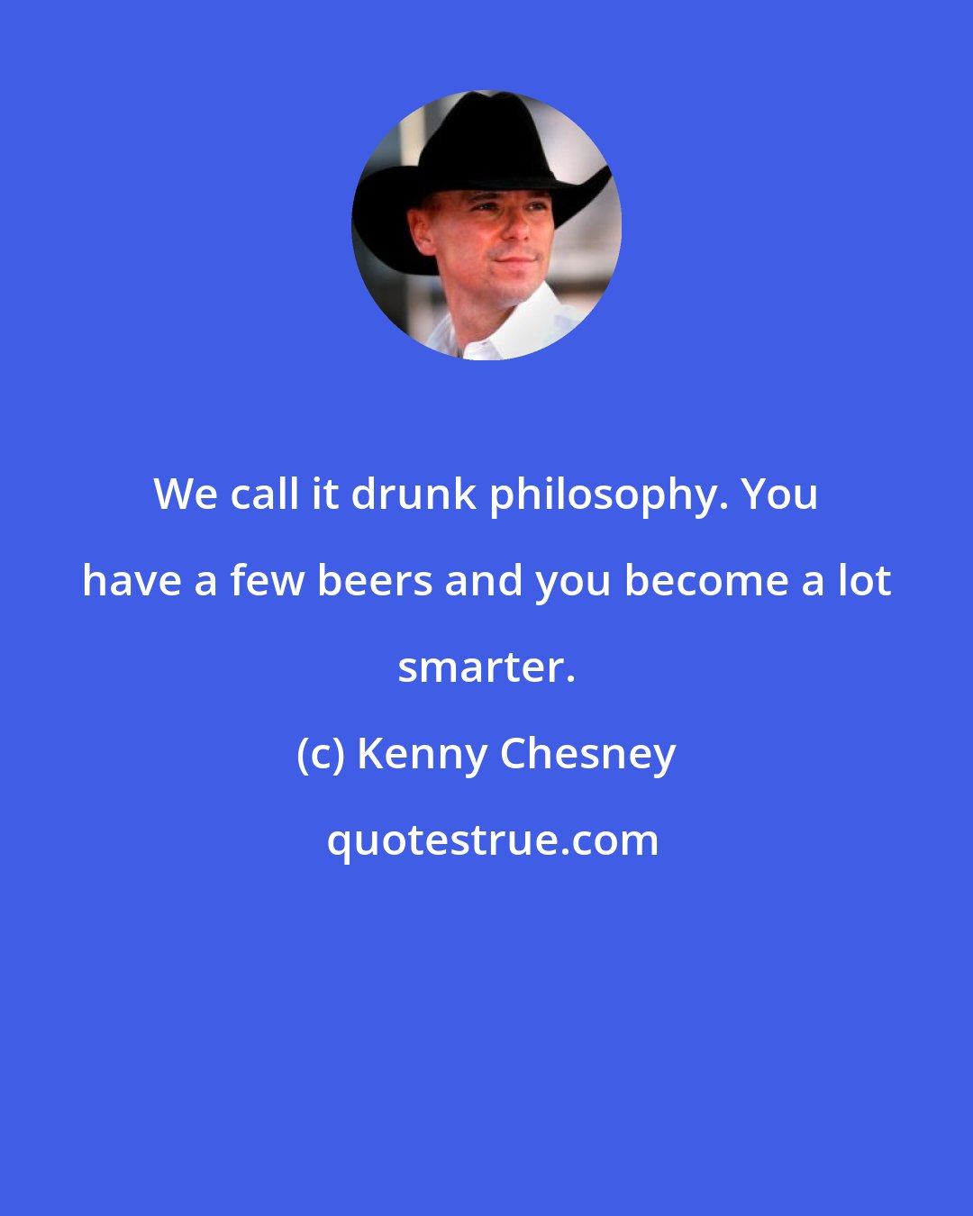 Kenny Chesney: We call it drunk philosophy. You have a few beers and you become a lot smarter.