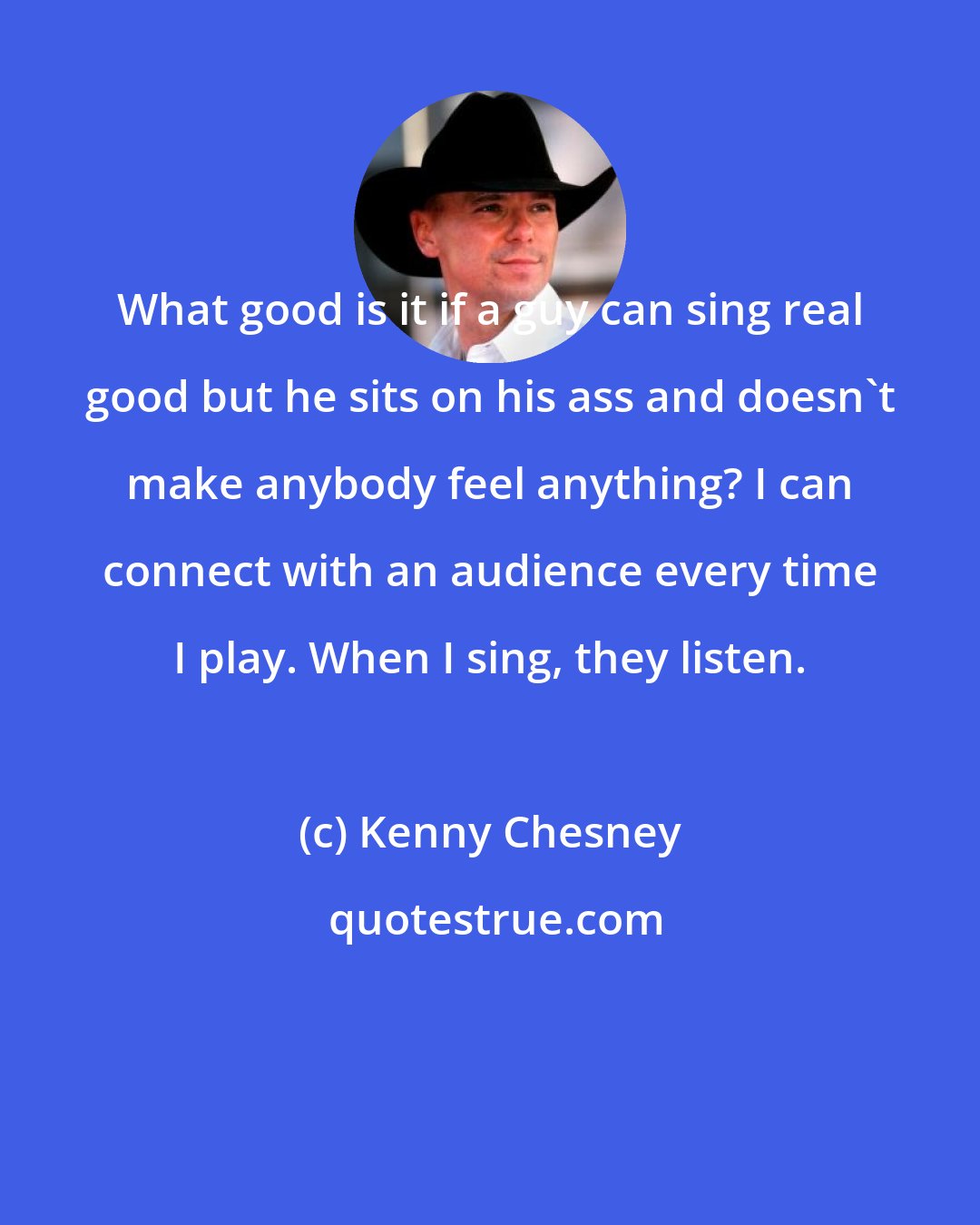 Kenny Chesney: What good is it if a guy can sing real good but he sits on his ass and doesn't make anybody feel anything? I can connect with an audience every time I play. When I sing, they listen.