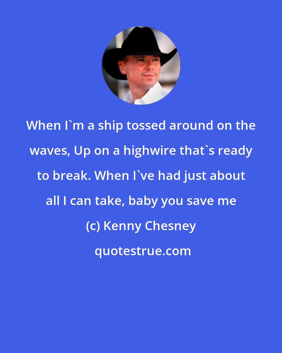 Kenny Chesney: When I'm a ship tossed around on the waves, Up on a highwire that's ready to break. When I've had just about all I can take, baby you save me