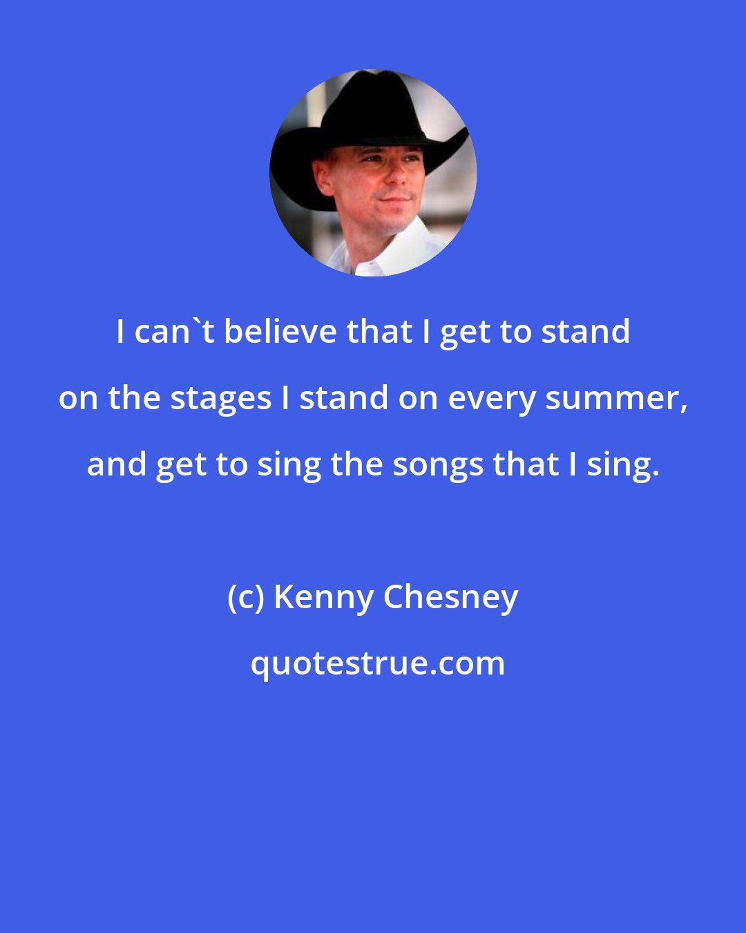 Kenny Chesney: I can't believe that I get to stand on the stages I stand on every summer, and get to sing the songs that I sing.