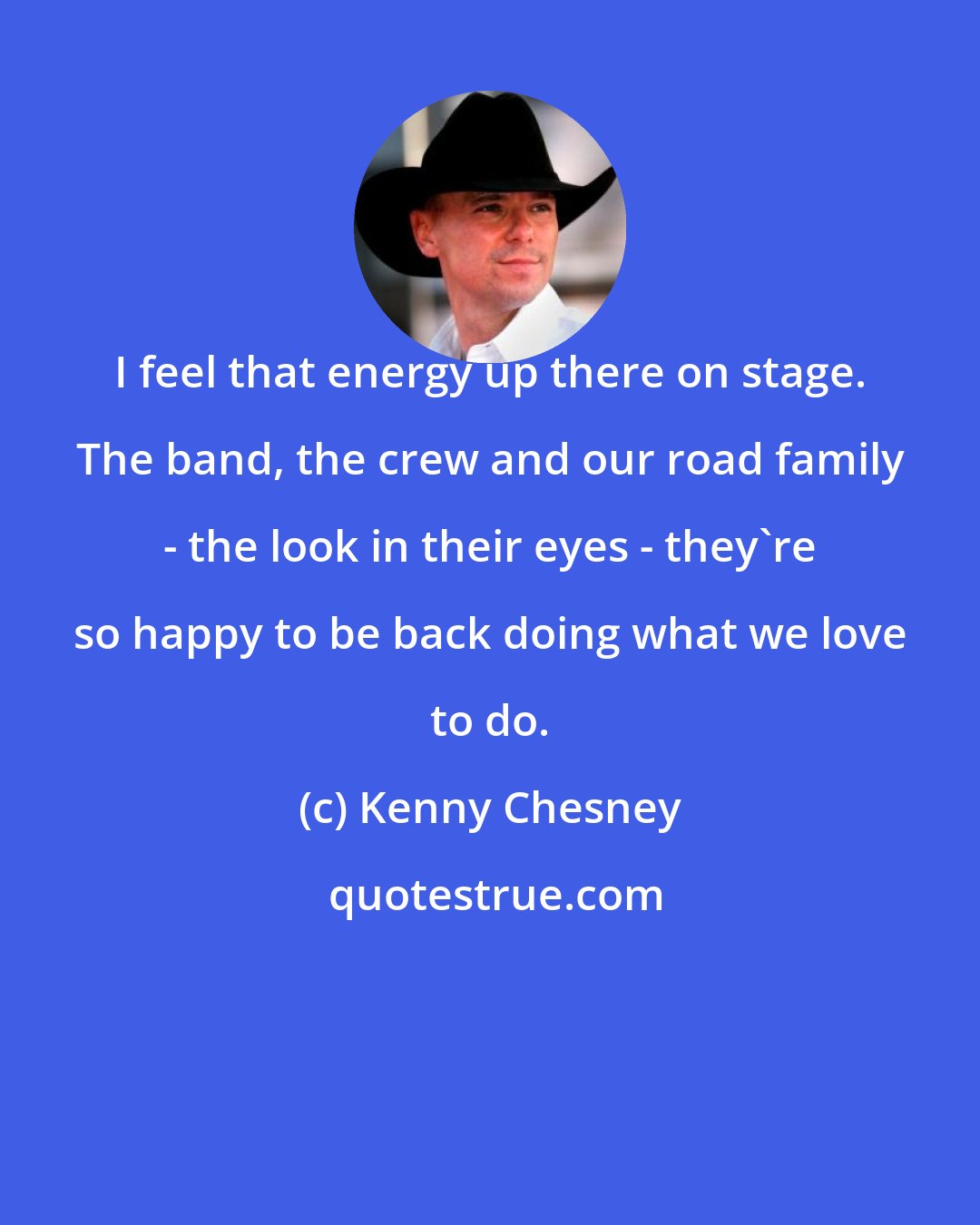 Kenny Chesney: I feel that energy up there on stage. The band, the crew and our road family - the look in their eyes - they're so happy to be back doing what we love to do.