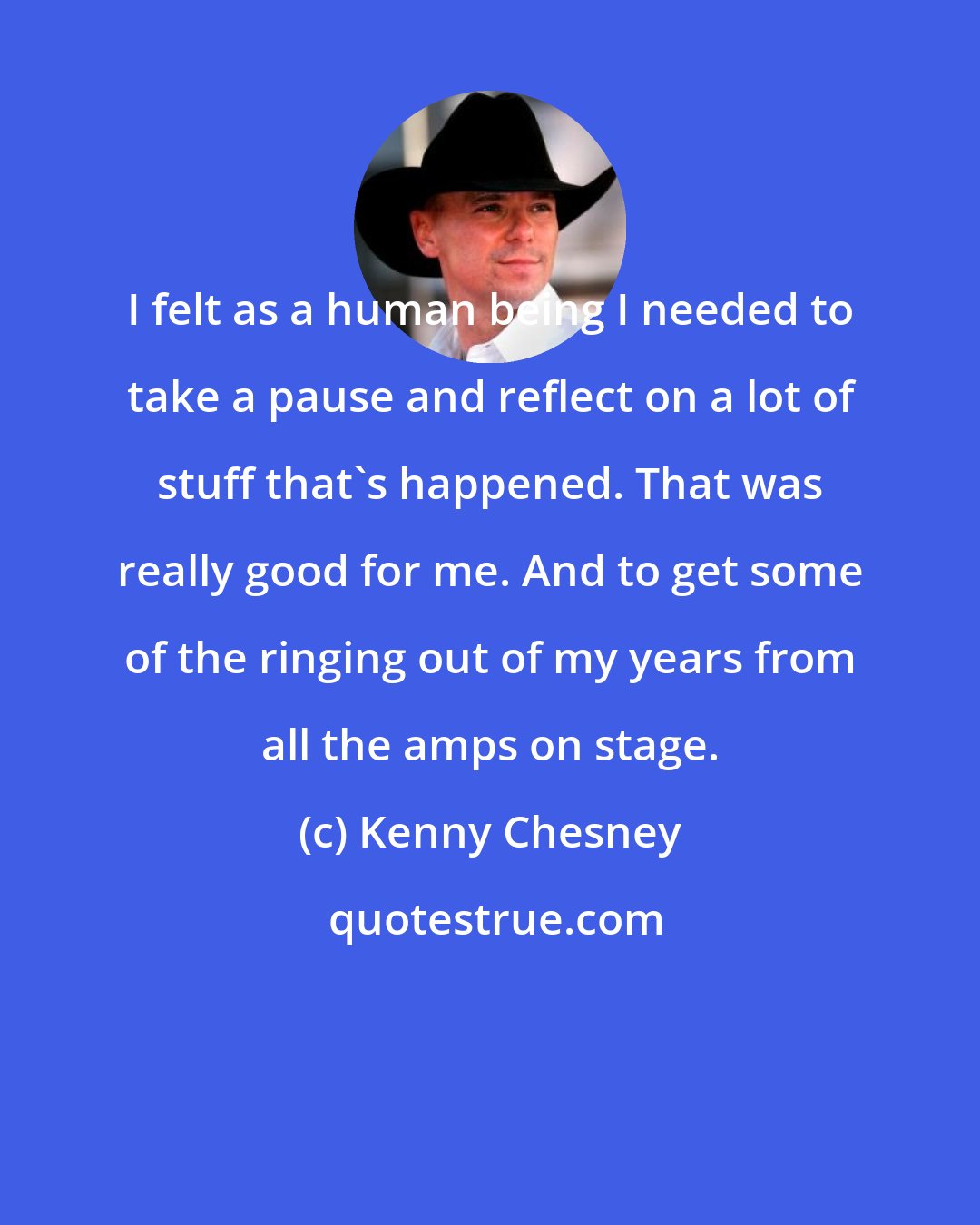 Kenny Chesney: I felt as a human being I needed to take a pause and reflect on a lot of stuff that's happened. That was really good for me. And to get some of the ringing out of my years from all the amps on stage.