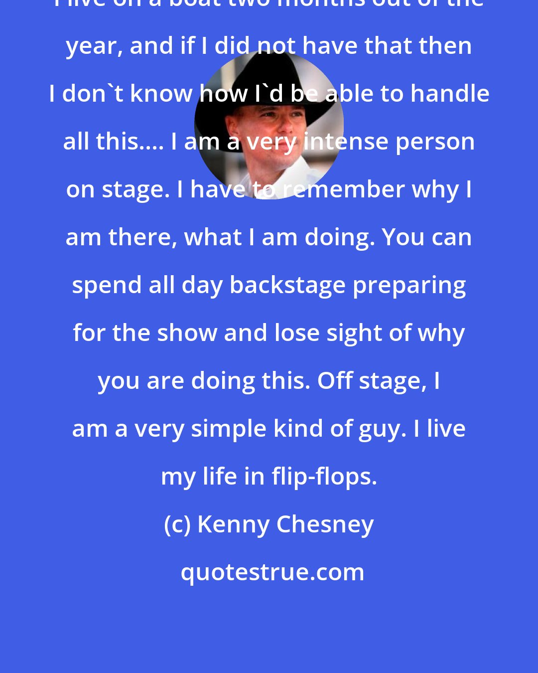 Kenny Chesney: I live on a boat two months out of the year, and if I did not have that then I don't know how I'd be able to handle all this.... I am a very intense person on stage. I have to remember why I am there, what I am doing. You can spend all day backstage preparing for the show and lose sight of why you are doing this. Off stage, I am a very simple kind of guy. I live my life in flip-flops.