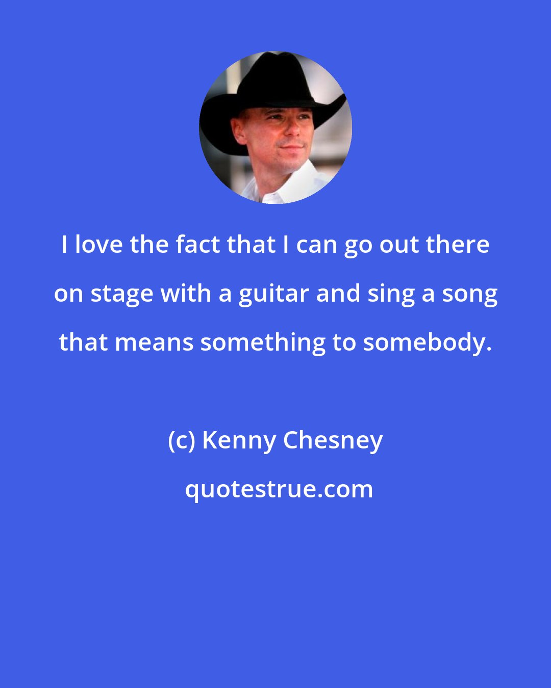 Kenny Chesney: I love the fact that I can go out there on stage with a guitar and sing a song that means something to somebody.