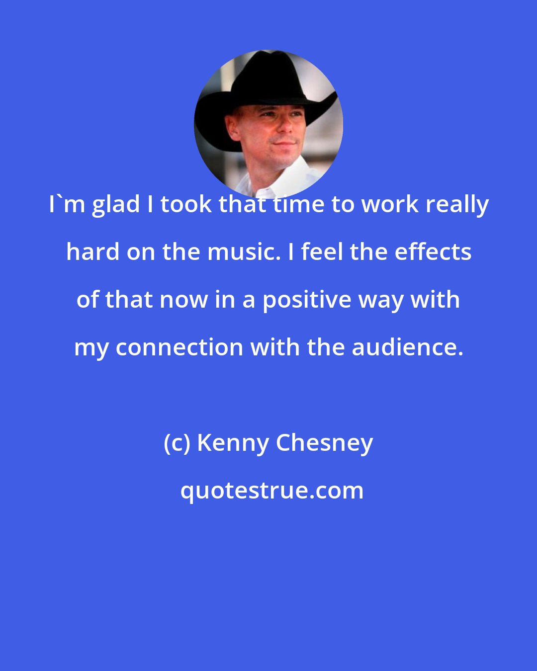 Kenny Chesney: I'm glad I took that time to work really hard on the music. I feel the effects of that now in a positive way with my connection with the audience.