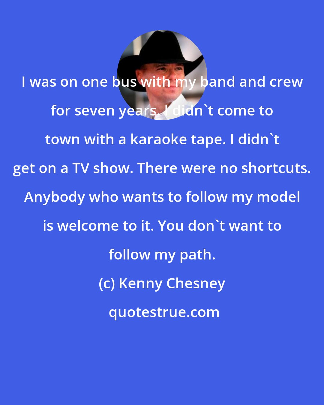 Kenny Chesney: I was on one bus with my band and crew for seven years. I didn't come to town with a karaoke tape. I didn't get on a TV show. There were no shortcuts. Anybody who wants to follow my model is welcome to it. You don't want to follow my path.