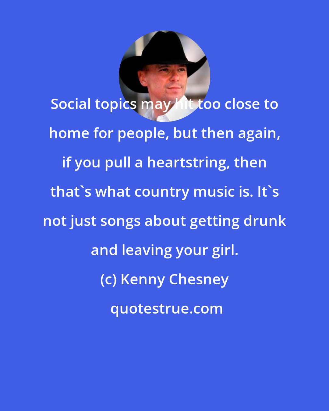 Kenny Chesney: Social topics may hit too close to home for people, but then again, if you pull a heartstring, then that's what country music is. It's not just songs about getting drunk and leaving your girl.