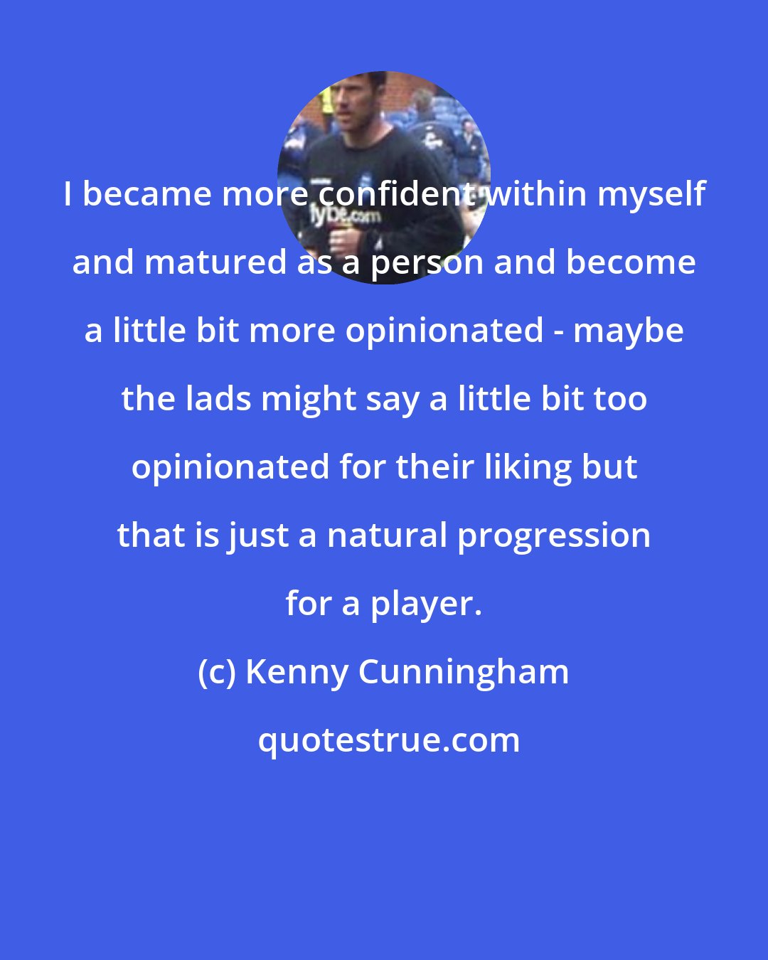 Kenny Cunningham: I became more confident within myself and matured as a person and become a little bit more opinionated - maybe the lads might say a little bit too opinionated for their liking but that is just a natural progression for a player.