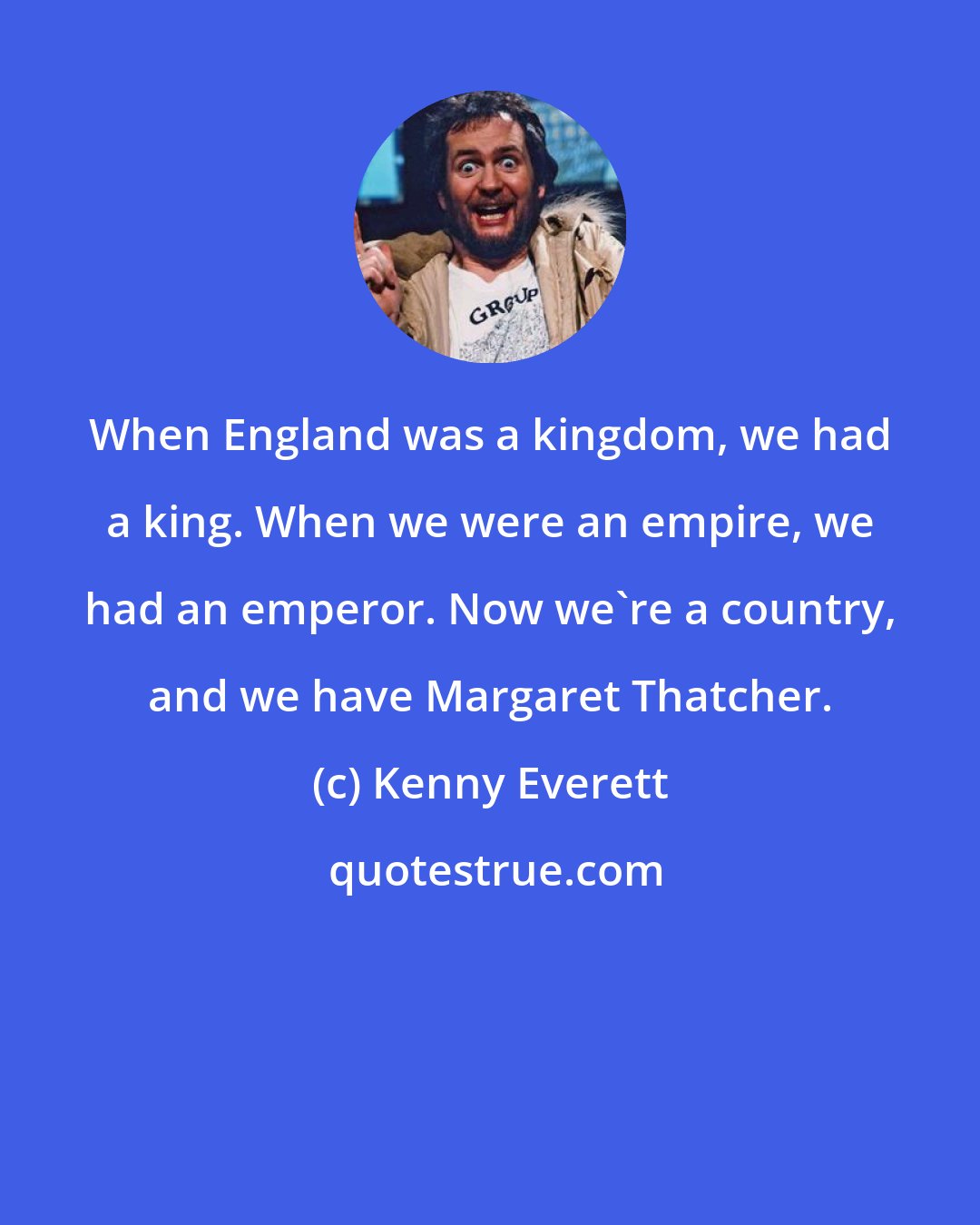 Kenny Everett: When England was a kingdom, we had a king. When we were an empire, we had an emperor. Now we're a country, and we have Margaret Thatcher.