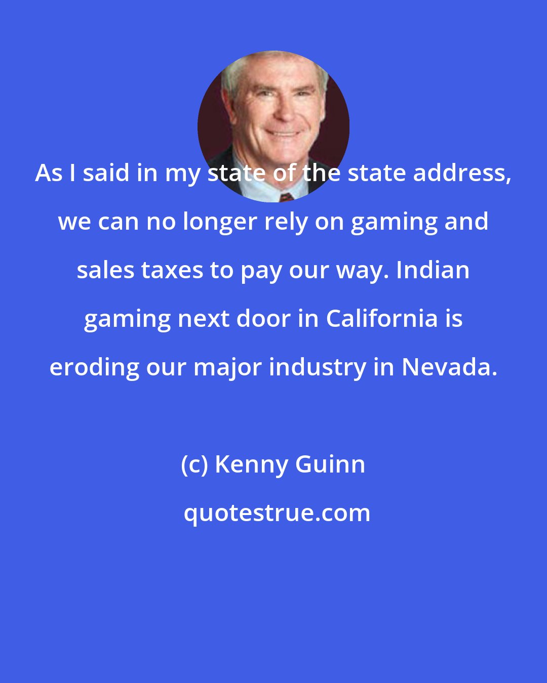 Kenny Guinn: As I said in my state of the state address, we can no longer rely on gaming and sales taxes to pay our way. Indian gaming next door in California is eroding our major industry in Nevada.