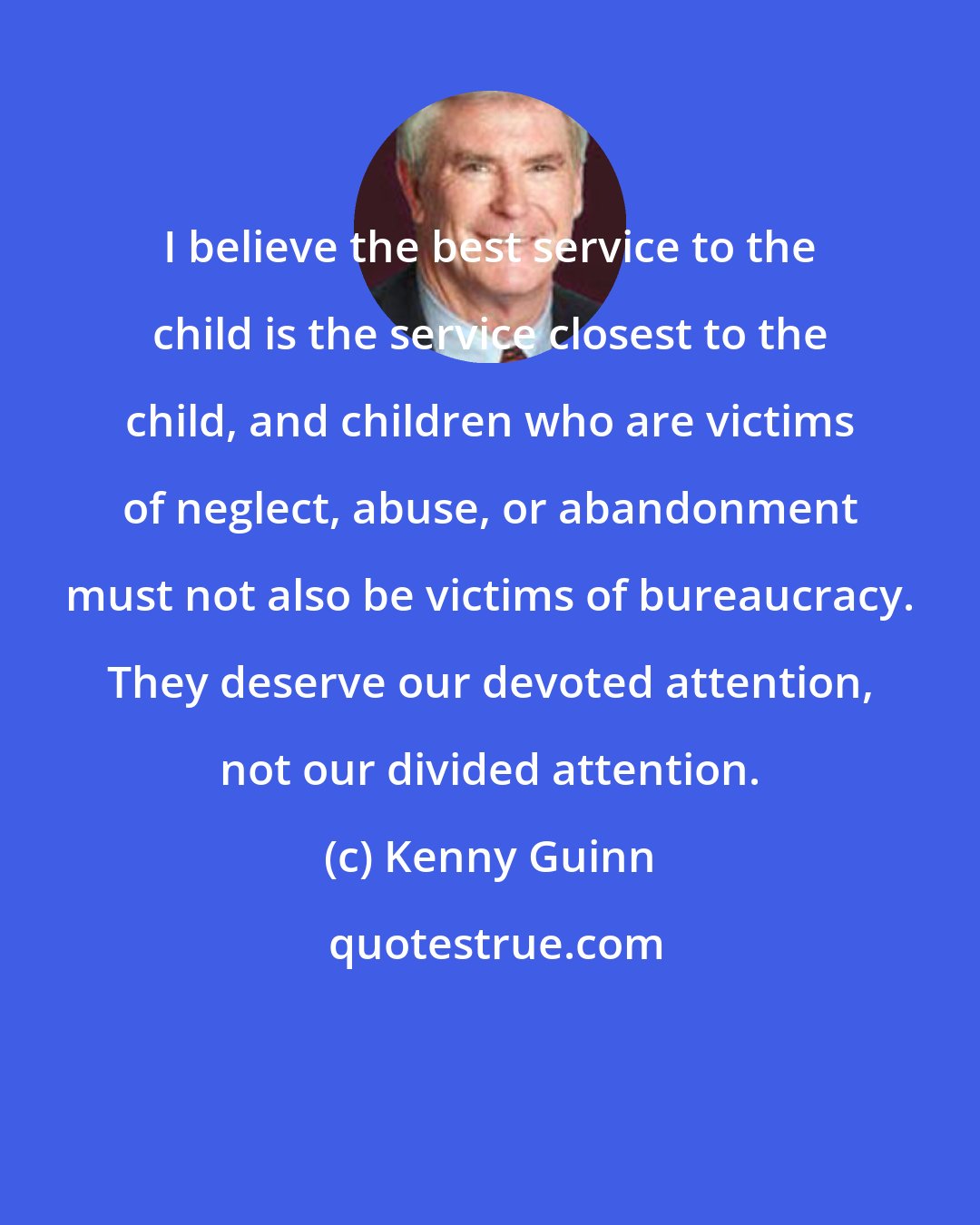 Kenny Guinn: I believe the best service to the child is the service closest to the child, and children who are victims of neglect, abuse, or abandonment must not also be victims of bureaucracy. They deserve our devoted attention, not our divided attention.