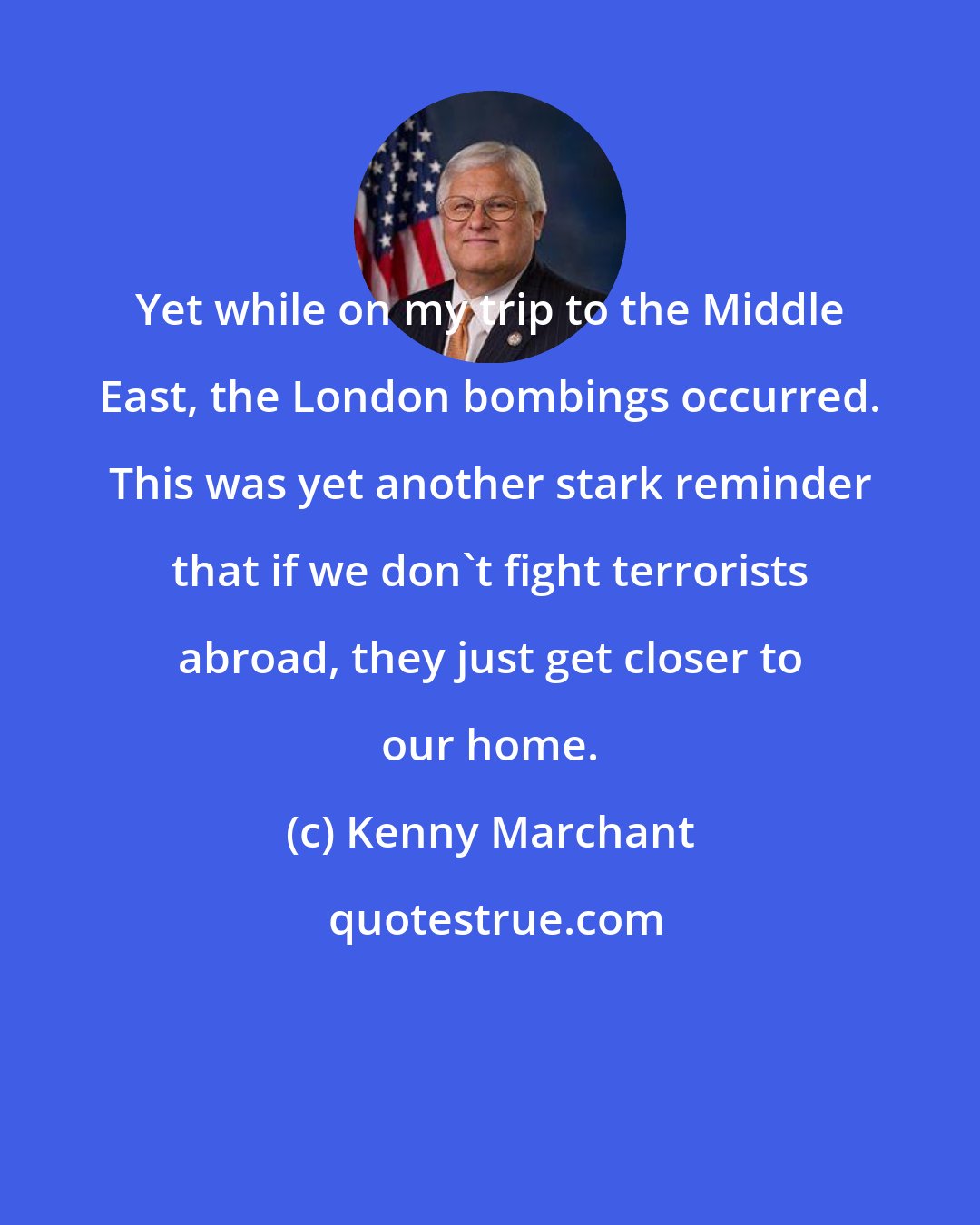 Kenny Marchant: Yet while on my trip to the Middle East, the London bombings occurred. This was yet another stark reminder that if we don't fight terrorists abroad, they just get closer to our home.