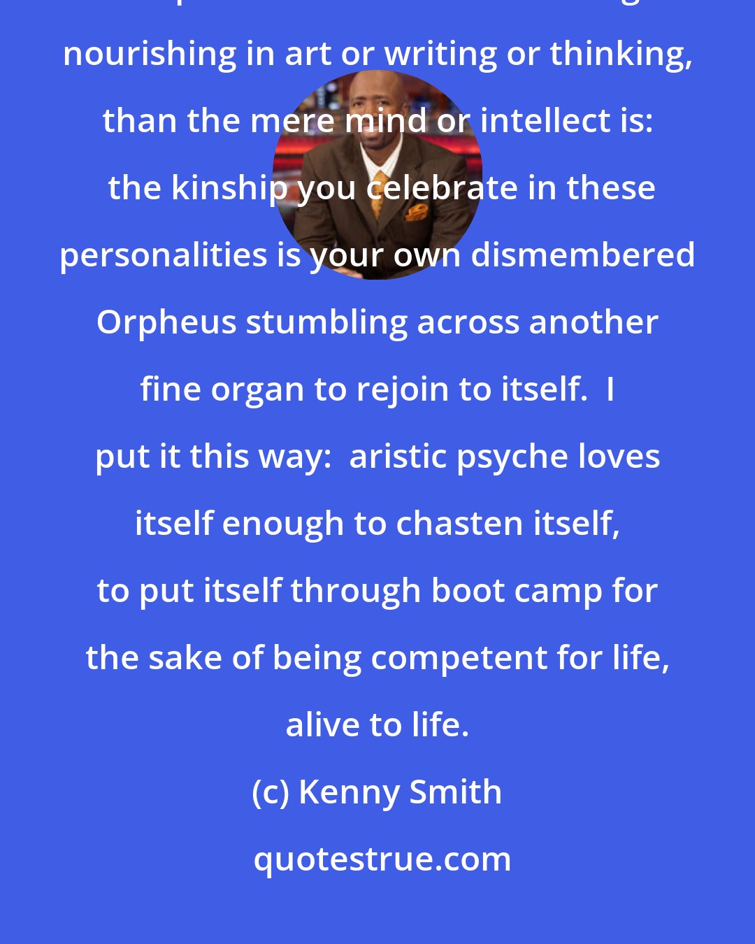 Kenny Smith: How infinitely happier and more grateful is the whole personality or spirit when it finds something nourishing in art or writing or thinking, than the mere mind or intellect is:  the kinship you celebrate in these personalities is your own dismembered Orpheus stumbling across another fine organ to rejoin to itself.  I put it this way:  aristic psyche loves itself enough to chasten itself, to put itself through boot camp for the sake of being competent for life, alive to life.