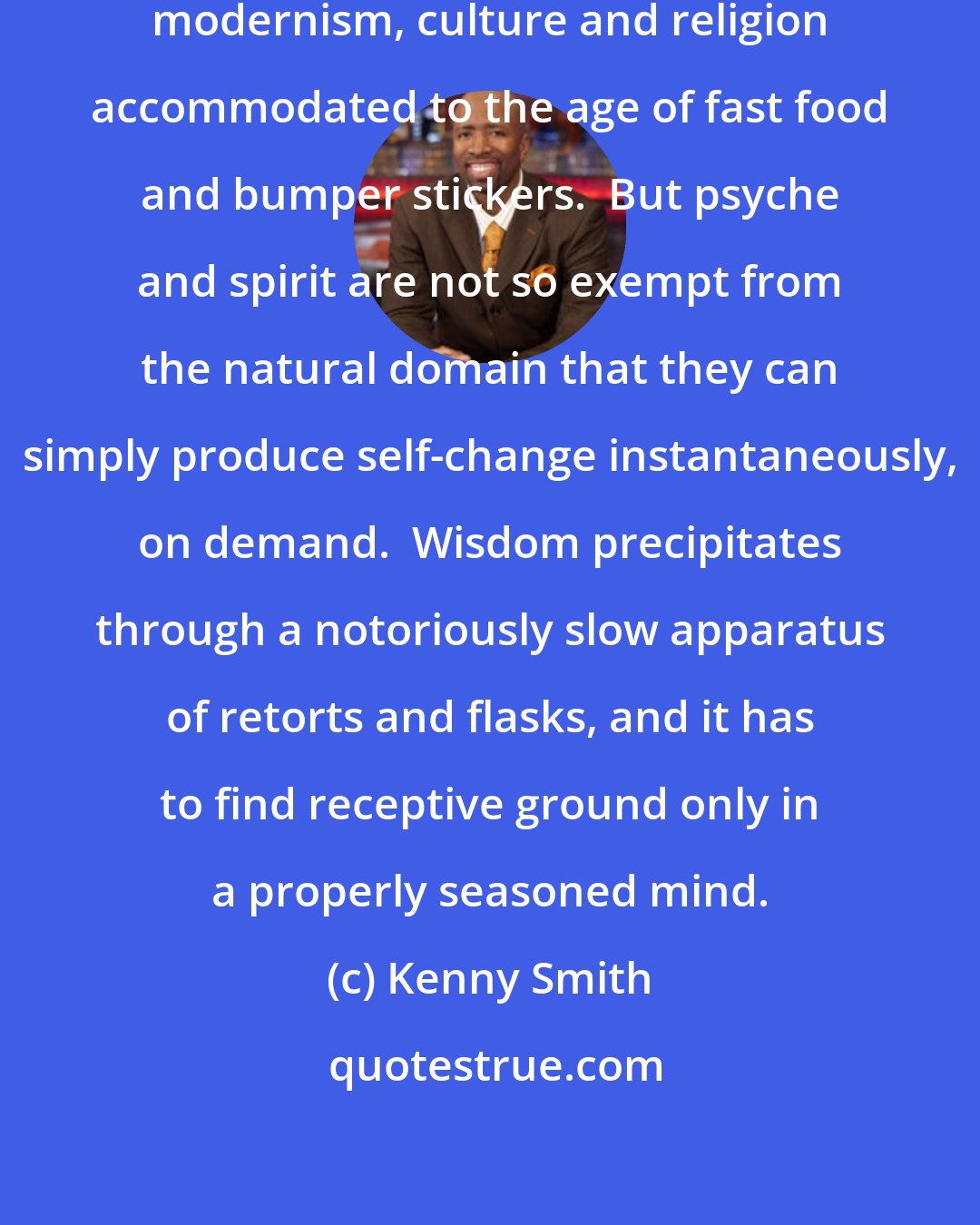 Kenny Smith: Instant enlightenment.  A quintessential modernism, culture and religion accommodated to the age of fast food and bumper stickers.  But psyche and spirit are not so exempt from the natural domain that they can simply produce self-change instantaneously, on demand.  Wisdom precipitates through a notoriously slow apparatus of retorts and flasks, and it has to find receptive ground only in a properly seasoned mind.