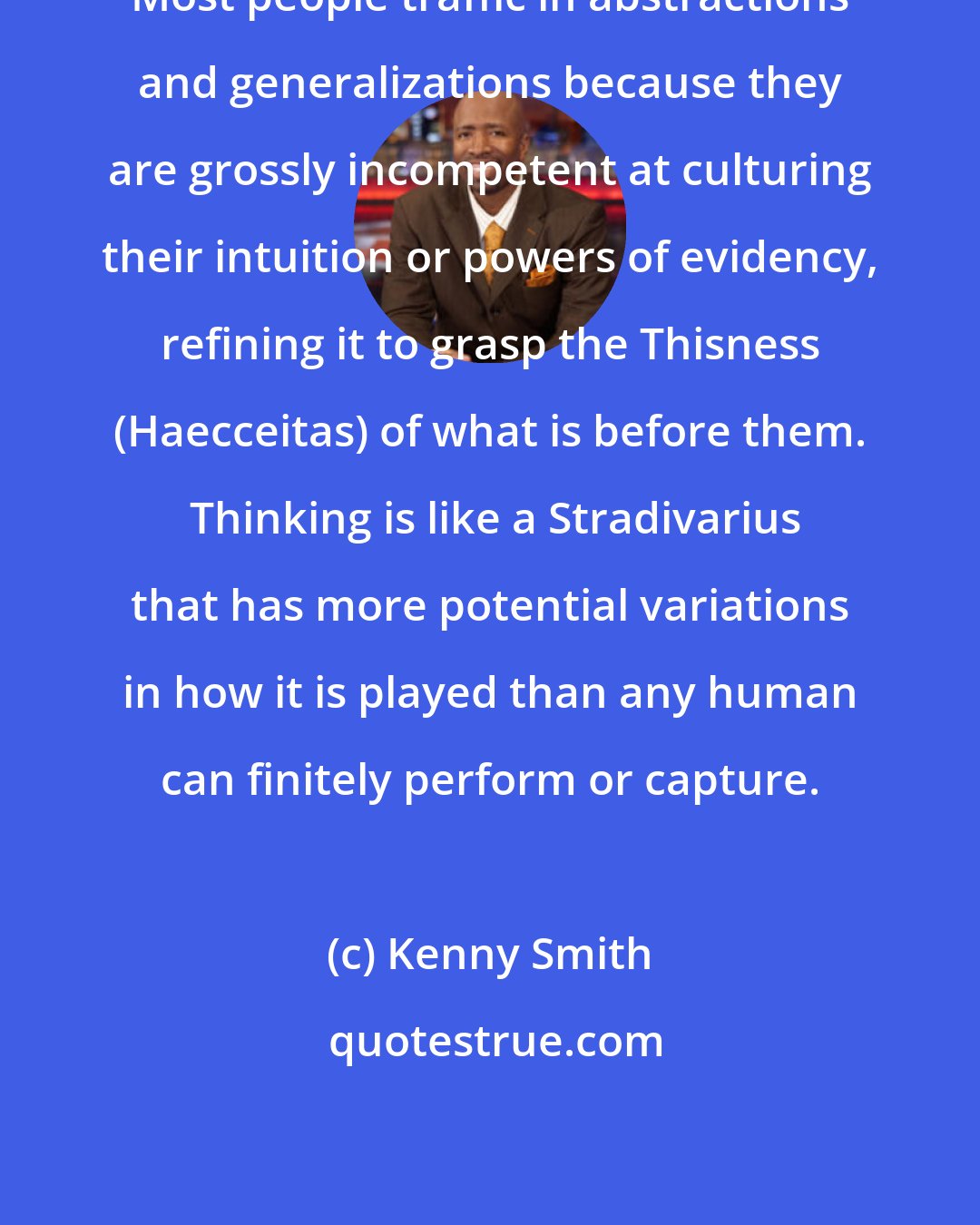 Kenny Smith: Most people traffic in abstractions and generalizations because they are grossly incompetent at culturing their intuition or powers of evidency, refining it to grasp the Thisness (Haecceitas) of what is before them.  Thinking is like a Stradivarius that has more potential variations in how it is played than any human can finitely perform or capture.