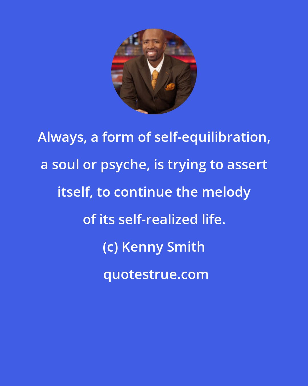 Kenny Smith: Always, a form of self-equilibration, a soul or psyche, is trying to assert itself, to continue the melody of its self-realized life.