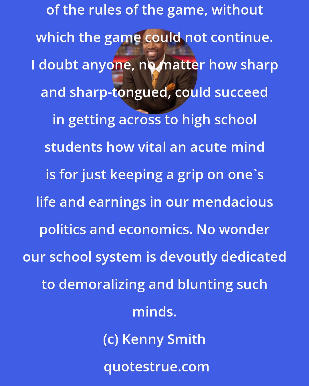 Kenny Smith: American democracy is a chess-game in which pawns imagine themselves to be free individuals with wills of their own: that delusion is one of the rules of the game, without which the game could not continue. I doubt anyone, no matter how sharp and sharp-tongued, could succeed in getting across to high school students how vital an acute mind is for just keeping a grip on one's life and earnings in our mendacious politics and economics. No wonder our school system is devoutly dedicated to demoralizing and blunting such minds.