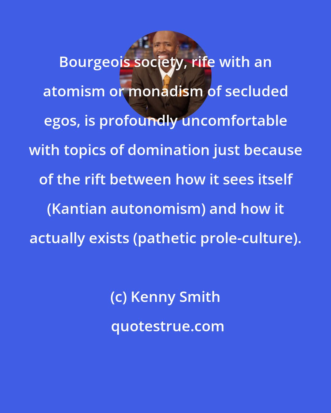 Kenny Smith: Bourgeois society, rife with an atomism or monadism of secluded egos, is profoundly uncomfortable with topics of domination just because of the rift between how it sees itself (Kantian autonomism) and how it actually exists (pathetic prole-culture).