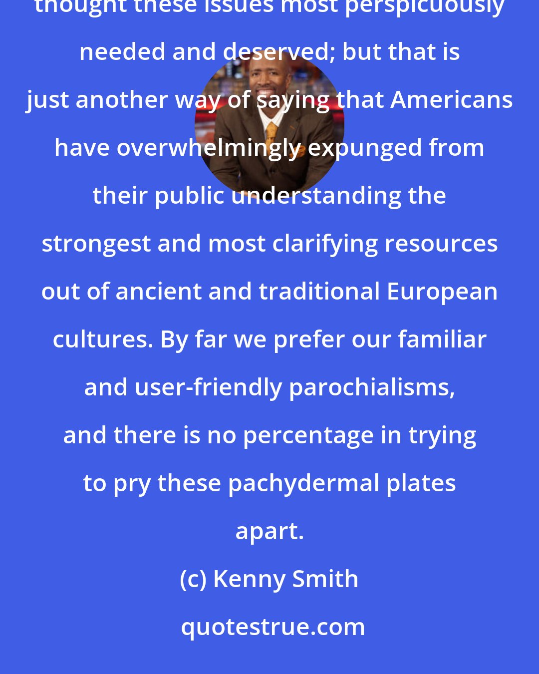 Kenny Smith: I have always been spurred on by my not finding expressed anywhere the kinds of perspectives that I thought these issues most perspicuously needed and deserved; but that is just another way of saying that Americans have overwhelmingly expunged from their public understanding the strongest and most clarifying resources out of ancient and traditional European cultures. By far we prefer our familiar and user-friendly parochialisms, and there is no percentage in trying to pry these pachydermal plates apart.