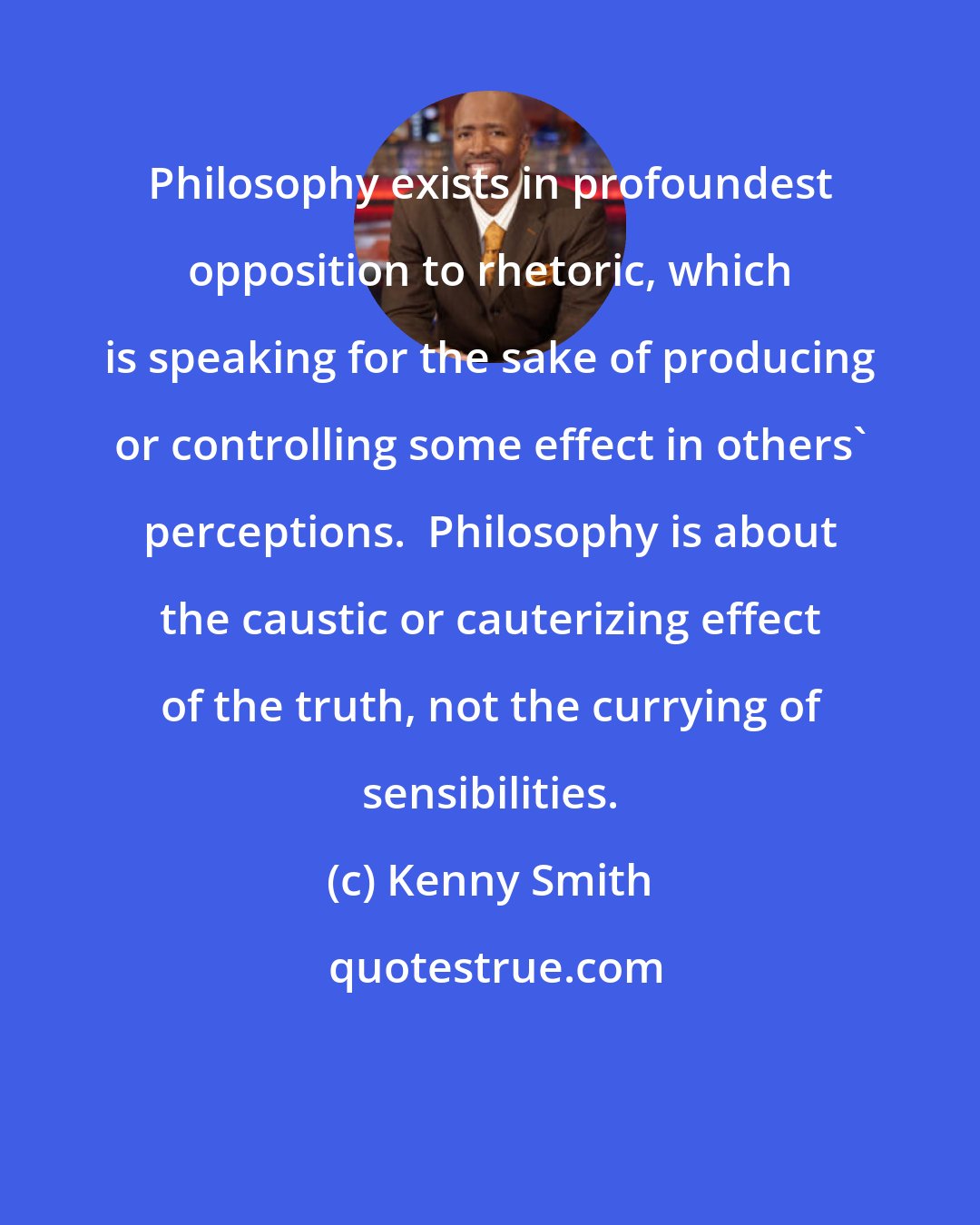 Kenny Smith: Philosophy exists in profoundest opposition to rhetoric, which is speaking for the sake of producing or controlling some effect in others' perceptions.  Philosophy is about the caustic or cauterizing effect of the truth, not the currying of sensibilities.