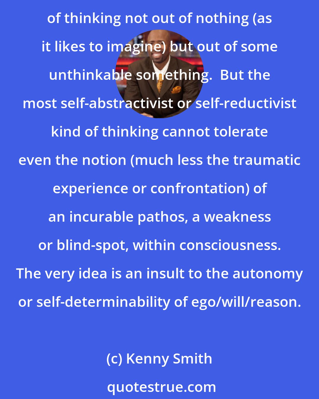 Kenny Smith: Some form of gnosis or immediacy is attached to all thinking as its root-form or primitive origination; every act of thinking has this passive derivation, this coming-into-being of thinking not out of nothing (as it likes to imagine) but out of some unthinkable something.  But the most self-abstractivist or self-reductivist kind of thinking cannot tolerate even the notion (much less the traumatic experience or confrontation) of an incurable pathos, a weakness or blind-spot, within consciousness. The very idea is an insult to the autonomy or self-determinability of ego/will/reason.