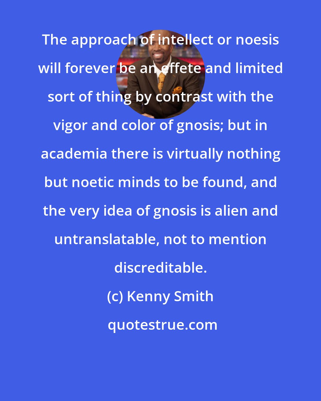 Kenny Smith: The approach of intellect or noesis will forever be an effete and limited sort of thing by contrast with the vigor and color of gnosis; but in academia there is virtually nothing but noetic minds to be found, and the very idea of gnosis is alien and untranslatable, not to mention discreditable.